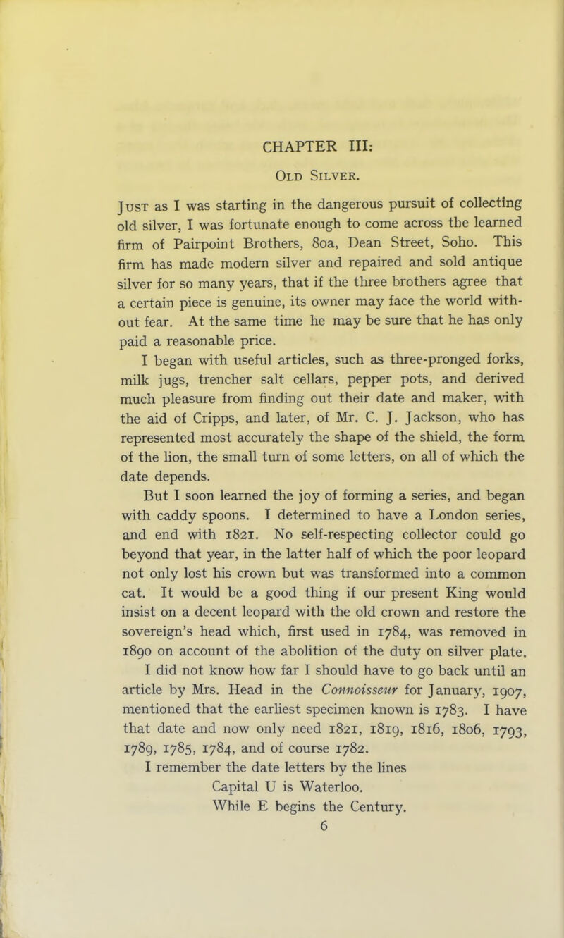 CHAPTER III: Old Silver. Just as I was starting in the dangerous pursuit of collecting old silver, I was fortunate enough to come across the learned firm of Pairpoint Brothers, 8oa, Dean Street, Soho. This firm has made modern silver and repaired and sold antique silver for so many years, that if the three brothers agree that a certain piece is genuine, its owner may face the world with- out fear. At the same time he may be sure that he has only paid a reasonable price. I began with useful articles, such as three-pronged forks, milk jugs, trencher salt cellars, pepper pots, and derived much pleasure from finding out their date and maker, with the aid of Cripps, and later, of Mr. C. J. Jackson, who has represented most accurately the shape of the shield, the form of the lion, the small turn of some letters, on all of which the date depends. But I soon learned the joy of forming a series, and began with caddy spoons. I determined to have a London series, and end with 1821. No self-respecting collector could go beyond that year, in the latter half of which the poor leopard not only lost his crown but was transformed into a common cat. It would be a good thing if our present King would insist on a decent leopard with the old crown and restore the sovereign’s head which, first used in 1784, was removed in 1890 on account of the abolition of the duty on silver plate. I did not know how far I should have to go back until an article by Mrs. Head in the Connoisseur for January, 1907, mentioned that the earliest specimen known is 1783. I have that date and now only need 1821, 1819, 1816, 1806, 1793, 1789, 1785, 1784, and of course 1782. I remember the date letters by the lines Capital U is Waterloo. While E begins the Century.