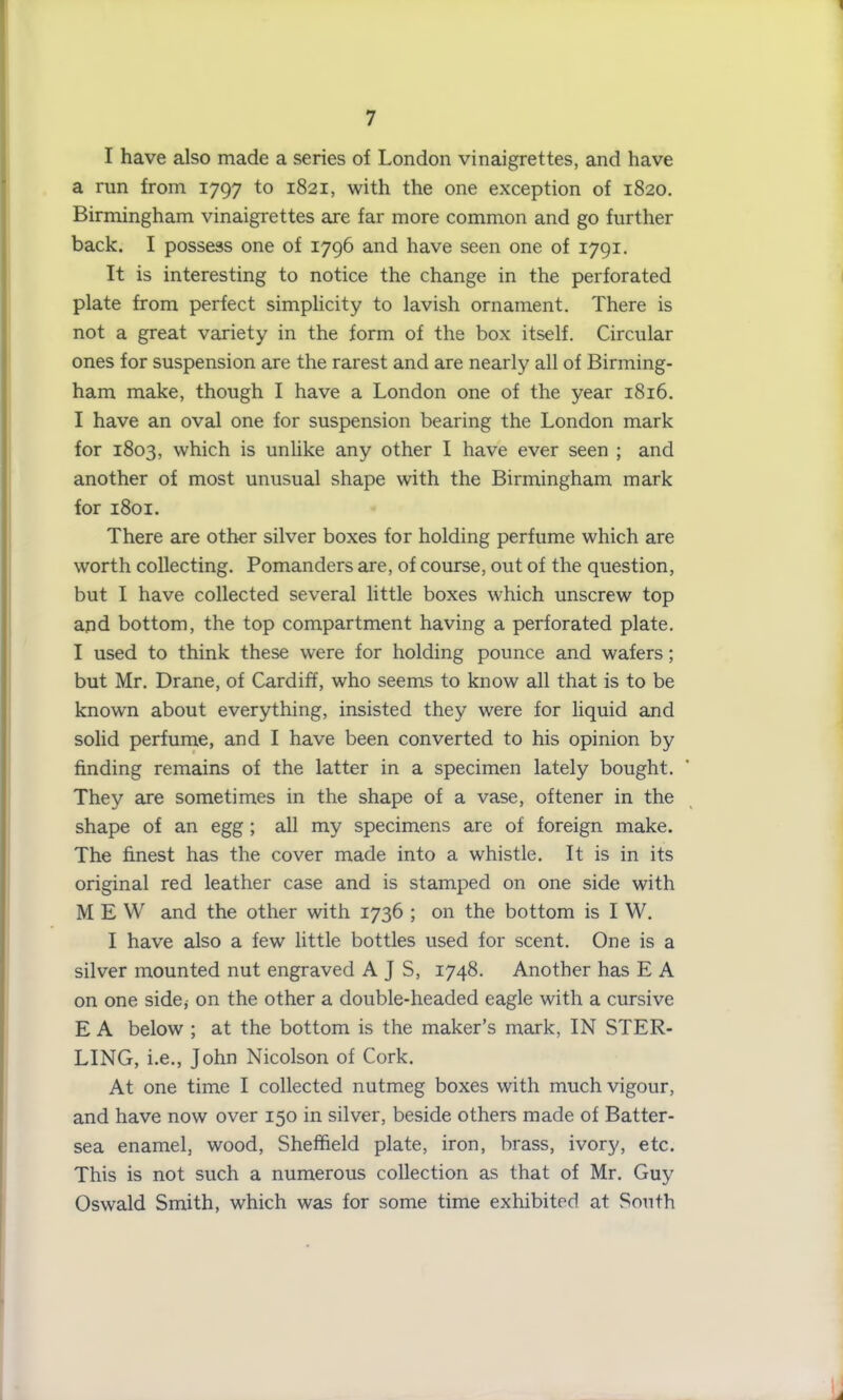 1 7 I have also made a series of London vinaigrettes, and have a run from 1797 to 1821, with the one exception of 1820. Birmingham vinaigrettes are far more common and go further back. I possess one of 1796 and have seen one of 1791. It is interesting to notice the change in the perforated plate from perfect simplicity to lavish ornament. There is not a great variety in the form of the box itself. Circular ones for suspension are the rarest and are nearly all of Birming- ham make, though I have a London one of the year 1816. I have an oval one for suspension bearing the London mark for 1803, which is unlike any other I have ever seen ; and another of most unusual shape with the Birmingham mark for 1801. There are other silver boxes for holding perfume which are worth collecting. Pomanders are, of course, out of the question, but I have collected several little boxes which unscrew top aqd bottom, the top compartment having a perforated plate. I used to think these were for holding pounce and wafers; but Mr. Drane, of Cardiff, who seems to know all that is to be known about everything, insisted they were for liquid and solid perfume, and I have been converted to his opinion by finding remains of the latter in a specimen lately bought. They are sometimes in the shape of a vase, oftener in the shape of an egg ; all my specimens are of foreign make. The finest has the cover made into a whistle. It is in its original red leather case and is stamped on one side with MEW and the other with 1736 ; on the bottom is I W. I have also a few little bottles used for scent. One is a silver mounted nut engraved A J S, 1748. Another has E A on one side,- on the other a double-headed eagle with a cursive E A below ; at the bottom is the maker’s mark, IN STER- LING, i.e., John Nicolson of Cork. At one time I collected nutmeg boxes with much vigour, and have now over 150 in silver, beside others made of Batter- sea enamel, wood, Sheffield plate, iron, brass, ivory, etc. This is not such a numerous collection as that of Mr. Guy Oswald Smith, which was for some time exhibited at South J
