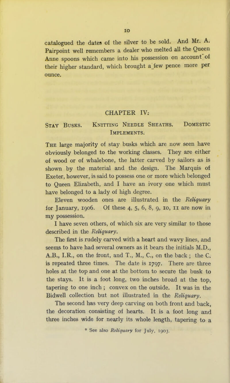IO catalogued the dates of the silver to be sold. And Mr. A. Pairpoint well remembers a dealer who melted all the Queen Anne spoons which came into his possession on account of their higher standard, which brought a few pence more per ounce. CHAPTER IV; Stay Busks. Knitting Needle Sheaths. Domestic Implements. The large majority of stay busks which are now seen have obviously belonged to the working classes. They are either of wood or of whalebone, the latter carved by sailors as is shown by the material and the design. The Marquis of Exeter, however, is said to possess one or more which belonged to Queen Elizabeth, and I have an ivory one which must have belonged to a lady of high degree. Eleven wooden ones are illustrated in the Reliquary for January, 1906. Of these 4, 5, 6, 8, 9, 10, 11 are now in my possession. I have seven others, of which six are very similar to those described in the Reliquary. The first is rudely carved with a heart and wavy lines, and seems to have had several owners as it bears the initials M.D., A.B., I.R., on the front, and T., M., C., on the back ; the C. is repeated three times. The date is 1797. There are three holes at the top and one at the bottom to secure the busk to the stays. It is a foot long, two inches broad at the top, tapering to one inch ; convex on the outside. It was in the Bidwell collection but not illustrated in the Reliquary. The second has very deep carving on both front and back, the decoration consisting of hearts. It is a foot long and three inches wide for nearly its whole length, tapering to a * See also Reliquary for July, 1903.