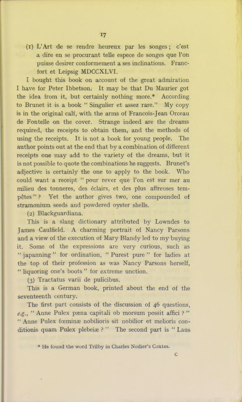 (1) L’Art de se rendre heureux par les songes; c’est a dire en se procurant telle espece de songes que l’on puisse desirer conformement a ses inclinations. Franc- fort et Leipsig MDCCXLVI. I bought this book on account of the great admiration I have for Peter Ibbetson. It may be that Du Maurier got the idea from it, but certainly nothing more.* According to Brunet it is a book “ Singulier et assez rare.” My copy is in the original calf, with the arms of Francois-Jean Orceau de Fontelle on the cover. Strange indeed are the dreams required, the receipts to obtain them, and the methods of using the receipts. It is not a book for young people. The author points out at the end that by a combination of different receipts one may add to the variety of the dreams, but it is not possible to quote the combinations he suggests. Brunet’s adjective is certainly the one to apply to the book. Who could want a receipt “ pour rever que Ton est sur mer au milieu des tonneres, des eclairs, et des plus affreuses tem- petes”? Yet the author gives two, one compounded of stramonium seeds and powdered oyster shells. (2) Blackguardiana. This is a slang dictionary attributed by Lowndes to James Caulfield. A charming portrait of Nancy Parsons and a view of the execution of Mary Blandy led to my buying it. Some of the expressions are very curious, such as “ japanning ” for ordination, “ Purest pure ” for ladies at the top of their profession as was Nancy Parsons herself, “ liquoring one’s boots” for extreme unction. (3) Tractatus varii de pulicibus. This is a German book, printed about the end of the seventeenth century. The first part consists of the discussion of 46 questions, e.g., “ Anne Pulex paena capitali ob morsum possit affici ? ” “ Anne Pulex foeminae nobilioris sit nobilior et melioris con- ditionis quam Pulex plebeiae ? ” The second part is “ Laus * He found the word Trilby in Charles Nodier’s Contes. C