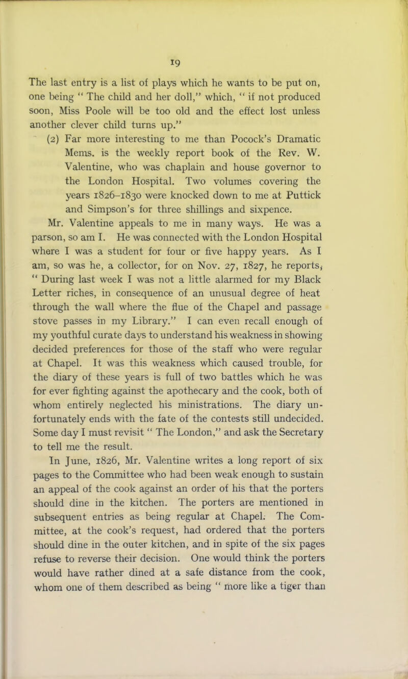 The last entry is a list of plays which he wants to be put on, one being “ The child and her doll,” which, “ if not produced soon, Miss Poole will be too old and the effect lost unless another clever child turns up.” (2) Far more interesting to me than Pocock’s Dramatic Mems. is the weekly report book of the Rev. W. Valentine, who was chaplain and house governor to the London Hospital. Two volumes covering the years 1826-1830 were knocked down to me at Puttick and Simpson’s for three shillings and sixpence. Mr. Valentine appeals to me in many ways. He was a parson, so am I. He was connected with the London Hospital where I was a student for four or five happy years. As I am, so was he, a collector, for on Nov. 27, 1827, he reports,- “ During last week I was not a little alarmed for my Black Letter riches, in consequence of an unusual degree of heat through the wall where the flue of the Chapel and passage stove passes in my Library.” I can even recall enough of my youthful curate days to understand his weakness in showing decided preferences for those of the staff who were regular at Chapel. It was this weakness which caused trouble, for the diary of these years is full of two battles which he was for ever fighting against the apothecary and the cook, both of whom entirely neglected his ministrations. The diary un- fortunately ends with the fate of the contests still undecided. Some day I must revisit “ The London,” and ask the Secretary to tell me the result. In June, 1826, Mr. Valentine writes a long report of six pages to the Committee who had been weak enough to sustain an appeal of the cook against an order of his that the porters should dine in the kitchen. The porters are mentioned in subsequent entries as being regular at Chapel. The Com- mittee, at the cook’s request, had ordered that the porters should dine in the outer kitchen, and in spite of the six pages refuse to reverse their decision. One would think the porters would have rather dined at a safe distance from the cook, whom one of them described as being “ more like a tiger than