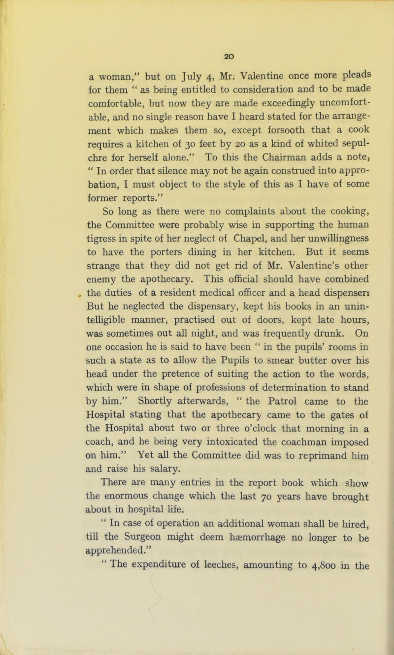 a woman,” but on July 4, Mr. Valentine once more pleads for them “ as being entitled to consideration and to be made comfortable, but now they are made exceedingly uncomfort- able, and no single reason have I heard stated for the arrange- ment which makes them so, except forsooth that a cook requires a kitchen of 30 feet by 20 as a kind of whited sepul- chre for herself alone.” To this the Chairman adds a note} “ In order that silence may not be again construed into appro- bation, I must object to the style of this as I have of some former reports.” So long as there were no complaints about the cooking, the Committee were probably wise in supporting the human tigress in spite of her neglect of Chapel, and her unwillingness to have the porters dining in her kitchen. But it seems strange that they did not get rid of Mr. Valentine’s other enemy the apothecary. This official should have combined . the duties of a resident medical officer and a head dispenser: But he neglected the dispensary, kept his books in an unin- telligible manner, practised out of doors, kept late hours, was sometimes out all night, and was frequently drunk. On one occasion he is said to have been “ in the pupils’ rooms in such a state as to allow the Pupils to smear butter over his head under the pretence of suiting the action to the words, which were in shape of professions of determination to stand by him.” Shortly afterwards, “ the Patrol came to the Hospital stating that the apothecary came to the gates of the Hospital about two or three o’clock that morning in a coach, and he being very intoxicated the coachman imposed on him.” Yet all the Committee did was to reprimand him and raise his salary. There are many entries in the report book which show the enormous change which the last 70 years have brought about in hospital life. “ In case of operation an additional woman shall be hired* till the Surgeon might deem haemorrhage no longer to be apprehended.” “ The expenditure of leeches, amounting to 4,800 in the