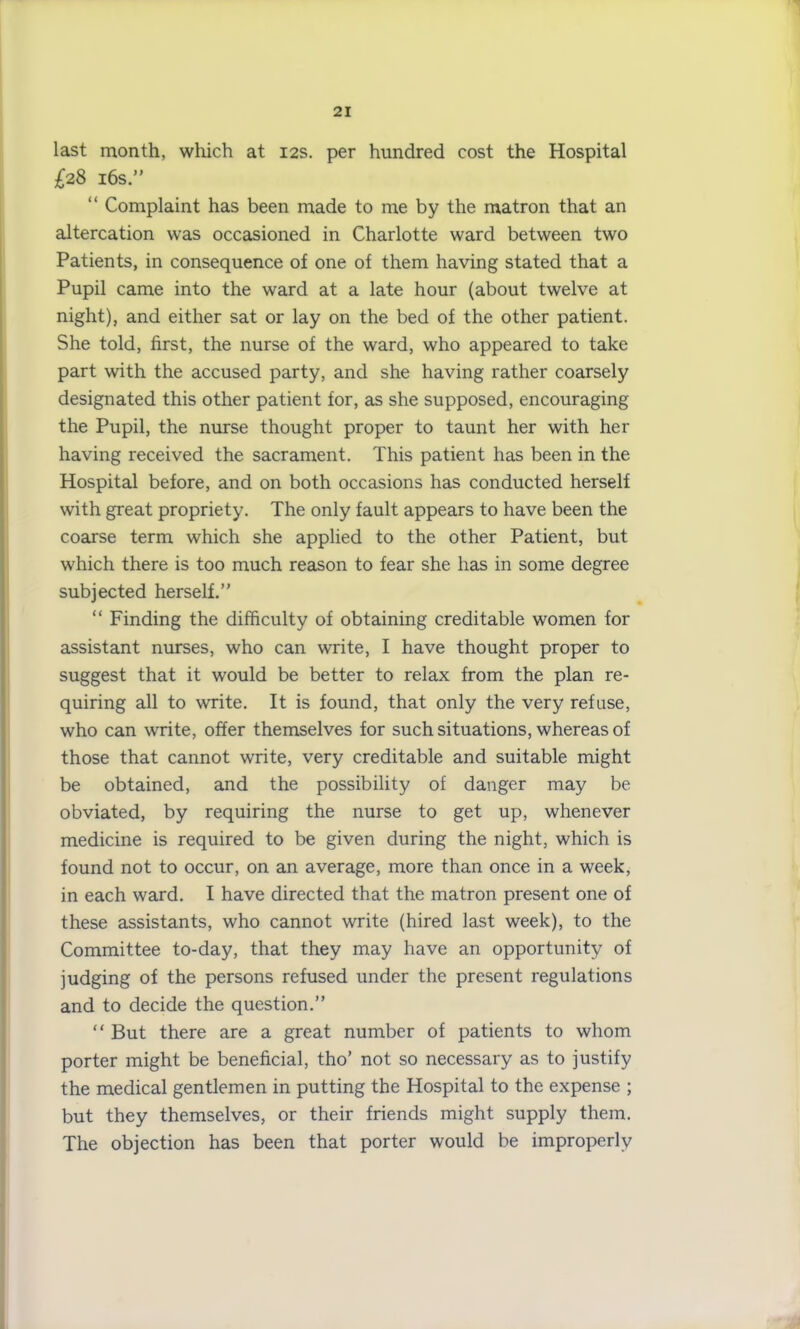 last month, which at 12s. per hundred cost the Hospital £28 16s.” “ Complaint has been made to me by the matron that an altercation was occasioned in Charlotte ward between two Patients, in consequence of one of them having stated that a Pupil came into the ward at a late hour (about twelve at night), and either sat or lay on the bed of the other patient. She told, first, the nurse of the ward, who appeared to take part with the accused party, and she having rather coarsely designated this other patient for, as she supposed, encouraging the Pupil, the nurse thought proper to taunt her with her having received the sacrament. This patient has been in the Hospital before, and on both occasions has conducted herself with great propriety. The only fault appears to have been the coarse term which she applied to the other Patient, but which there is too much reason to fear she has in some degree subjected herself.” “ Finding the difficulty of obtaining creditable women for assistant nurses, who can write, I have thought proper to suggest that it would be better to relax from the plan re- quiring all to write. It is found, that only the very refuse, who can write, offer themselves for such situations, whereas of those that cannot write, very creditable and suitable might be obtained, and the possibility of danger may be obviated, by requiring the nurse to get up, whenever medicine is required to be given during the night, which is found not to occur, on an average, more than once in a week, in each ward. I have directed that the matron present one of these assistants, who cannot write (hired last week), to the Committee to-day, that they may have an opportunity of judging of the persons refused under the present regulations and to decide the question.” “ But there are a great number of patients to whom porter might be beneficial, tho’ not so necessary as to justify the medical gentlemen in putting the Hospital to the expense ; but they themselves, or their friends might supply them. The objection has been that porter would be improperly