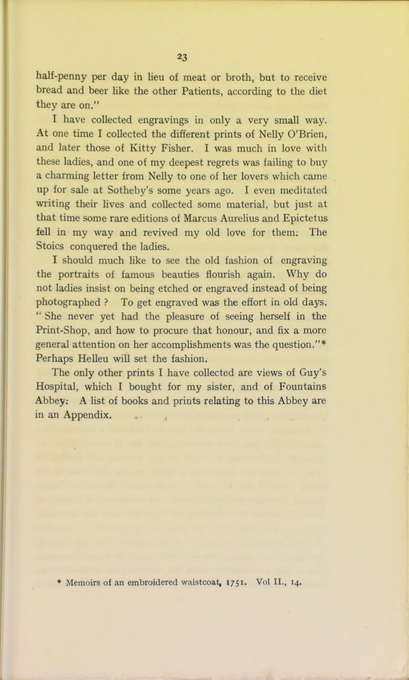 half-penny per day in lieu of meat or broth, but to receive bread and beer like the other Patients, according to the diet they are on.” I have collected engravings in only a very small way. At one time I collected the different prints of Nelly O’Brien, and later those of Kitty Fisher. I was much in love with these ladies, and one of my deepest regrets was failing to buy a charming letter from Nelly to one of her lovers which came up for sale at Sotheby’s some years ago. I even meditated writing their lives and collected some material, but just at that time some rare editions of Marcus Aurelius and Epictetus fell in my way and revived my old love for them; The Stoics conquered the ladies. I should much like to see the old fashion of engraving the portraits of famous beauties flourish again. Why do not ladies insist on being etched or engraved instead of being photographed ? To get engraved was the effort in old days. “ She never yet had the pleasure of seeing herself in the Print-Shop, and how to procure that honour, and fix a more general attention on her accomplishments was the question.”* Perhaps Helleu will set the fashion. The only other prints I have collected are views of Guy’s Hospital, which I bought for my sister, and of Fountains Abbey: A list of books and prints relating to this Abbey are in an Appendix. . , * Memoirs of an embroidered waistcoat, 1751. Vol II., 14.