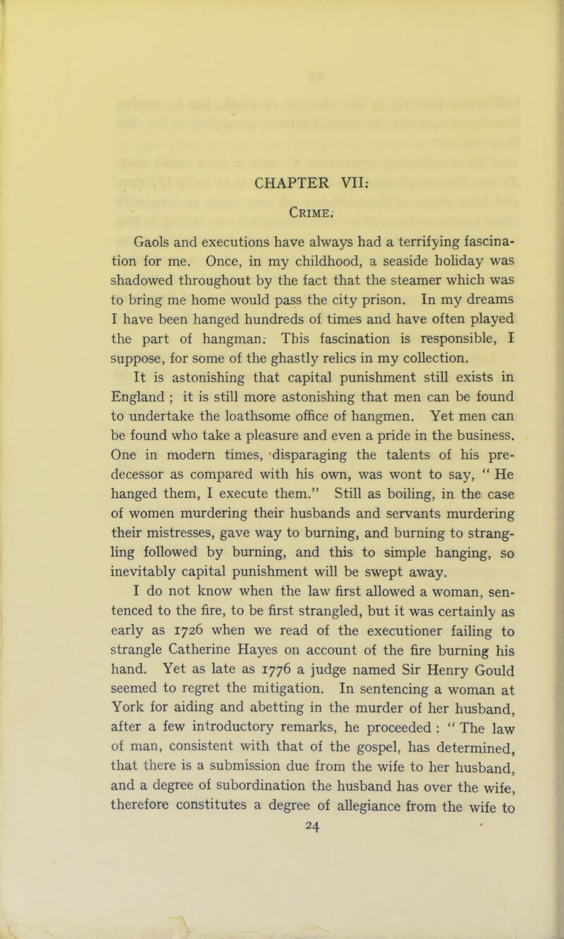 CHAPTER VII: Crime.- Gaols and executions have always had a terrifying fascina- tion for me. Once, in my childhood, a seaside holiday was shadowed throughout by the fact that the steamer which was to bring me home would pass the city prison. In my dreams I have been hanged hundreds of times and have often played the part of hangman.- This fascination is responsible, I suppose, for some of the ghastly relics in my collection. It is astonishing that capital punishment still exists in England ; it is still more astonishing that men can be found to undertake the loathsome office of hangmen. Yet men can be found who take a pleasure and even a pride in the business. One in modern times, 'disparaging the talents of his pre- decessor as compared with his own, was wont to say, “ He hanged them, I execute them.” Still as boiling, in the case of women murdering their husbands and servants murdering their mistresses, gave way to burning, and burning to strang- ling followed by burning, and this to simple hanging, so inevitably capital punishment will be swept away. I do not know when the law first allowed a woman, sen- tenced to the fire, to be first strangled, but it was certainly as early as 1726 when we read of the executioner failing to strangle Catherine Hayes on account of the fire burning his hand. Yet as late as 1776 a judge named Sir Henry Gould seemed to regret the mitigation. In sentencing a woman at York for aiding and abetting in the murder of her husband, after a few introductory remarks, he proceeded : “ The law of man, consistent with that of the gospel, has determined, that there is a submission due from the wife to her husband, and a degree of subordination the husband has over the wife, therefore constitutes a degree of allegiance from the wife to