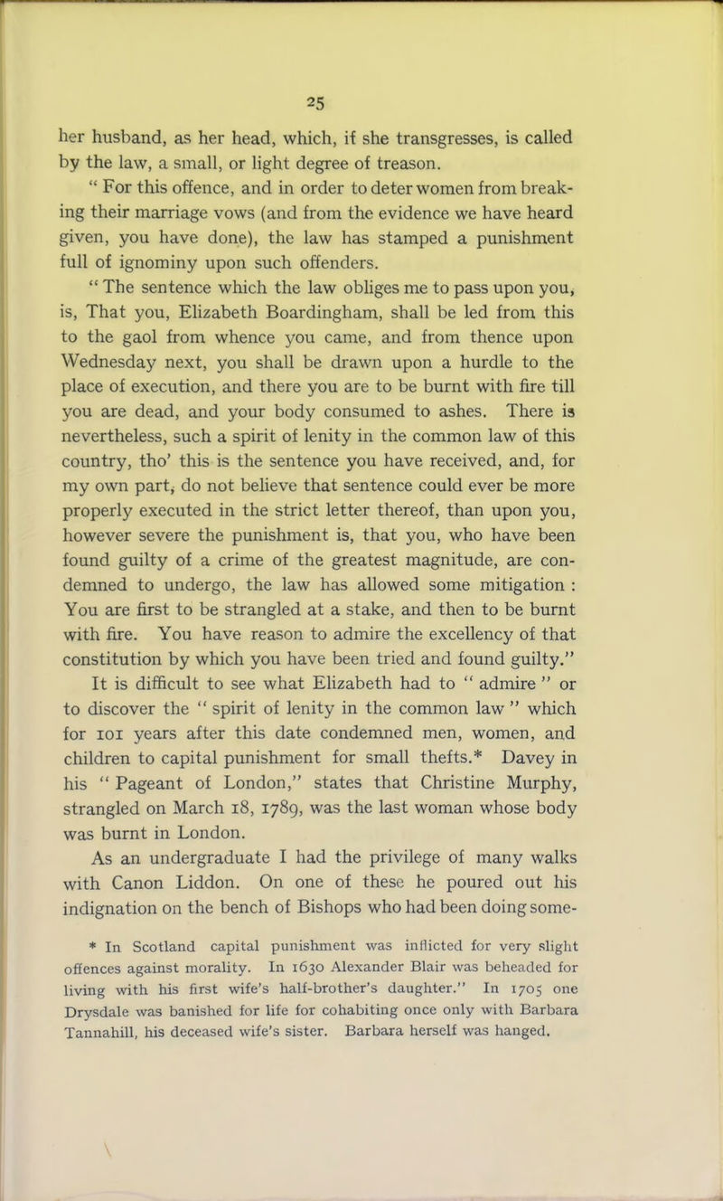 her husband, as her head, which, if she transgresses, is called by the law, a small, or light degree of treason. “ For this offence, and in order to deter women from break- ing their marriage vows (and from the evidence we have heard given, you have done), the law has stamped a punishment full of ignominy upon such offenders. “ The sentence which the law obliges me to pass upon you, is, That you, Elizabeth Boardingham, shall be led from this to the gaol from whence you came, and from thence upon Wednesday next, you shall be drawn upon a hurdle to the place of execution, and there you are to be burnt with fire till you are dead, and your body consumed to ashes. There is nevertheless, such a spirit of lenity in the common law of this country, tho’ this is the sentence you have received, and, for my own part, do not believe that sentence could ever be more properly executed in the strict letter thereof, than upon you, however severe the punishment is, that you, who have been found guilty of a crime of the greatest magnitude, are con- demned to undergo, the law has allowed some mitigation : You are first to be strangled at a stake, and then to be burnt with fire. You have reason to admire the excellency of that constitution by which you have been tried and found guilty.” It is difficult to see what Elizabeth had to “ admire ” or to discover the “ spirit of lenity in the common law ” which for ioi years after this date condemned men, women, and children to capital punishment for small thefts.* Davey in his “ Pageant of London,” states that Christine Murphy, strangled on March 18, 1789, was the last woman whose body was burnt in London. As an undergraduate I had the privilege of many walks with Canon Liddon. On one of these he poured out his indignation on the bench of Bishops who had been doing some- * In Scotland capital punishment was inflicted for very slight offences against morality. In 1630 Alexander Blair was beheaded for living with his first wife’s half-brother’s daughter.” In 1705 one Drysdale was banished for life for cohabiting once only with Barbara Tannahill, his deceased wife’s sister. Barbara herself was hanged.