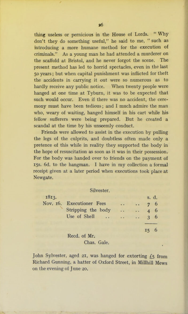 / 26 thing useless or pernicious in the House of Lords. “ Why don’t they do something useful,” he said to me, “ such as introducing a more humane method for the execution of criminals.” As a young man he had attended a murderer on the scaffold at Bristol, and he never forgot the scene. The present method has led to horrid spectacles, even in the last 50 years; but when capital punishment was inflicted for theft the accidents in carrying it out were so numerous as to hardly receive any public notice. When twenty people were hanged at one time at Tyburn, it was to be expected that such would occur. Even if there was no accident, the cere- mony must have been tedious; and I much admire the man who, weary of waiting, hanged himself in his cart while his fellow sufferers were being prepared. But he created a scandal at the time by his unseemly conduct. Friends were allowed to assist in the execution by pulling the legs of the culprits, and doubtless often made only a pretence of this while in reality they supported the body in the hope of resuscitation as soon as it was in their possession. For the body was handed over to friends on the payment of 15s. 6d. to the hangman. I have in my collection a formal receipt given at a later period when executions took place at Newgate. Silvester. 1813. Nov. 16. Executioner Fees Stripping the body Use of Shell s. d. 7 6 4 6 3 6 Reed, of Mr. Chas. Gale. 15 6 John Sylvester, aged 21, was hanged for extorting £5 from Richard Gunning, a hatter of Oxford Street, in Millhill Mews on the evening of June 20.