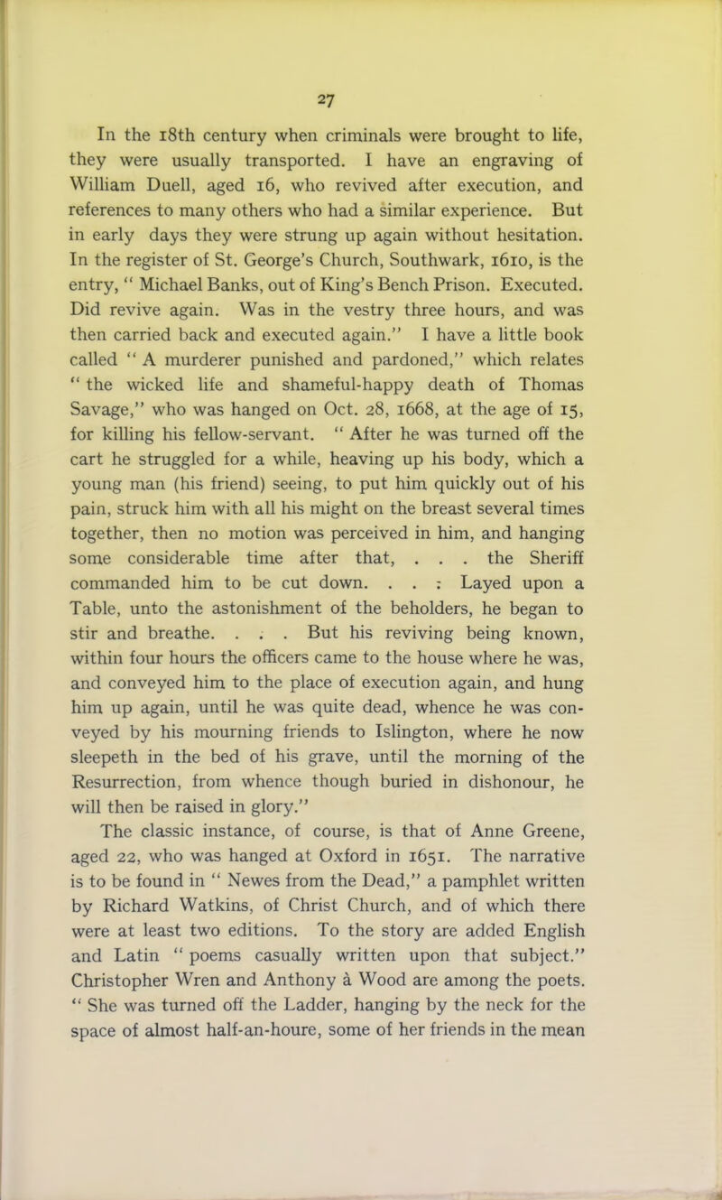 In the 18th century when criminals were brought to life, they were usually transported. I have an engraving of William Duell, aged 16, who revived after execution, and references to many others who had a similar experience. But in early days they were strung up again without hesitation. In the register of St. George’s Church, Southwark, 1610, is the entry, “ Michael Banks, out of King’s Bench Prison. Executed. Did revive again. Was in the vestry three hours, and was then carried back and executed again.” I have a little book called “ A murderer punished and pardoned,” which relates “ the wicked life and shameful-happy death of Thomas Savage,” who was hanged on Oct. 28, 1668, at the age of 15, for killing his fellow-servant. “ After he was turned off the cart he struggled for a while, heaving up his body, which a young man (his friend) seeing, to put him quickly out of his pain, struck him with all his might on the breast several times together, then no motion was perceived in him, and hanging some considerable time after that, . . . the Sheriff commanded him to be cut down. . . : Layed upon a Table, unto the astonishment of the beholders, he began to stir and breathe. . . . But his reviving being known, within four hours the officers came to the house where he was, and conveyed him to the place of execution again, and hung him up again, until he was quite dead, whence he was con- veyed by his mourning friends to Islington, where he now sleepeth in the bed of his grave, until the morning of the Resurrection, from whence though buried in dishonour, he will then be raised in glory.” The classic instance, of course, is that of Anne Greene, aged 22, who was hanged at Oxford in 1651. The narrative is to be found in “ Newes from the Dead,” a pamphlet written by Richard Watkins, of Christ Church, and of which there were at least two editions. To the story are added English and Latin “ poems casually written upon that subject.” Christopher Wren and Anthony a Wood are among the poets. “ She was turned off the Ladder, hanging by the neck for the space of almost half-an-houre, some of her friends in the mean 4