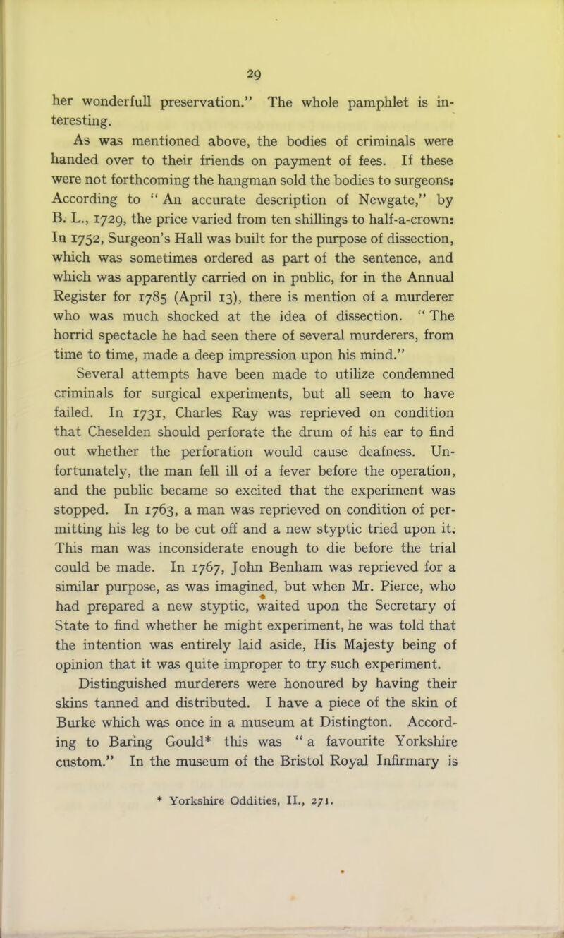 her wonderfull preservation.” The whole pamphlet is in- teresting. As was mentioned above, the bodies of criminals were handed over to their friends on payment of fees. If these were not forthcoming the hangman sold the bodies to surgeons; According to “ An accurate description of Newgate,” by B. L., 1729, the price varied from ten shillings to half-a-crown: In 1752, Surgeon’s Hall was built for the purpose of dissection, which was sometimes ordered as part of the sentence, and which was apparently carried on in public, for in the Annual Register for 1785 (April 13), there is mention of a murderer who was much shocked at the idea of dissection. “ The horrid spectacle he had seen there of several murderers, from time to time, made a deep impression upon his mind.” Several attempts have been made to utilize condemned criminals for surgical experiments, but all seem to have failed. In 1731, Charles Ray was reprieved on condition that Cheselden should perforate the drum of his ear to find out whether the perforation would cause deafness. Un- fortunately, the man fell ill of a fever before the operation, and the public became so excited that the experiment was stopped. In 1763, a man was reprieved on condition of per- mitting his leg to be cut off and a new styptic tried upon it. This man was inconsiderate enough to die before the trial could be made. In 1767, John Benham was reprieved for a similar purpose, as was imagined, but when Mr. Pierce, who had prepared a new styptic, waited upon the Secretary of State to find whether he might experiment, he was told that the intention was entirely laid aside, His Majesty being of opinion that it was quite improper to try such experiment. Distinguished murderers were honoured by having their skins tanned and distributed. I have a piece of the skin of Burke which was once in a museum at Distington. Accord- ing to Baring Gould* this was “ a favourite Yorkshire custom.” In the museum of the Bristol Royal Infirmary is * Yorkshire Oddities, II., 271.
