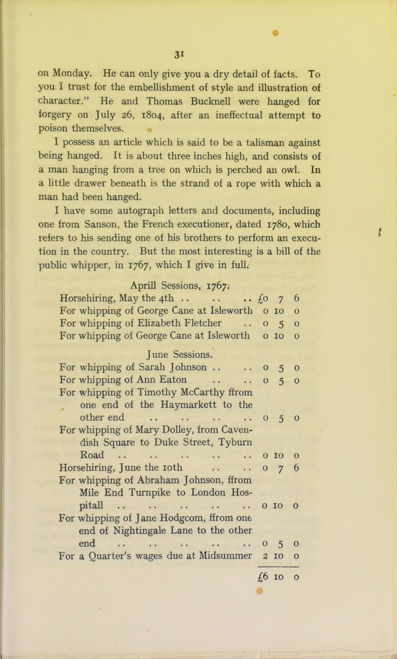 on Monday. He can only give you a dry detail of facts. To you I trust for the embellishment of style and illustration of character.” He and Thomas Bucknell were hanged for forgery on July 26, 1804, after an ineffectual attempt to poison themselves. I possess an article which is said to be a talisman against being hanged. It is about three inches high, and consists of a man hanging from a tree on which is perched an owl. In a little drawer beneath is the strand of a rope with which a man had been hanged. I have some autograph letters and documents, including one from Sanson, the French executioner, dated 1780, which refers to his sending one of his brothers to perform an execu- tion in the country. But the most interesting is a bill of the public whipper, in 1767, which I give in full. Aprill Sessions, 1767; Horsehiring, May the 4th .. .. .. £0 y 6 For whipping of George Cane at Isleworth o 10 o For whipping of Elizabeth Fletcher .. 050 For whipping of George Cane at Isleworth o 10 o June Sessions. For whipping of Sarah Johnson .. .. 050 For whipping of Ann Eaton .. .. 050 For whipping of Timothy McCarthy ffrom one end of the Haymarkett to the other end .. .. .. ..050 For whipping of Mary Dolley, from Caven- dish Square to Duke Street, Tyburn Road .. .. .. .. .. o 10 o Horsehiring, June the 10th .. .. 076 For whipping of Abraham Johnson, ffrom Mile End Turnpike to London Hos- pitall .. .. .. .. .. 0 10 o For whipping of Jane Hodgcom, ffrom one end of Nightingale Lane to the other end .. .. .. .. ..050 For a Quarter’s wages due at Midsummer 2 10 o £6 10 o l