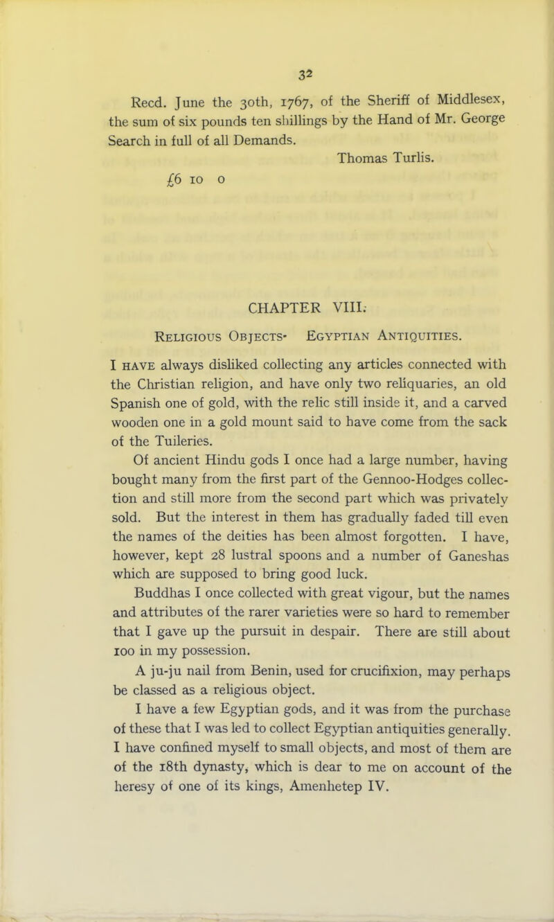 Reed. June the 30th, 1767, of the Sheriff of Middlesex, the sum of six pounds ten shillings by the Hand of Mr. George Search in full of all Demands. Thomas Turlis. £6 10 o CHAPTER VIII. Religious Objects* Egyptian Antiquities. I have always disliked collecting any articles connected with the Christian religion, and have only two reliquaries, an old Spanish one of gold, with the relic still inside it, and a carved wooden one in a gold mount said to have come from the sack of the Tuileries. Of ancient Hindu gods I once had a large number, having bought many from the first part of the Gennoo-Hodges collec- tion and still more from the second part which was privately sold. But the interest in them has gradually faded till even the names of the deities has been almost forgotten. I have, however, kept 28 lustral spoons and a number of Ganeshas which are supposed to bring good luck. Buddhas I once collected with great vigour, but the names and attributes of the rarer varieties were so hard to remember that I gave up the pursuit in despair. There are still about 100 in my possession. A ju-ju nail from Benin, used for crucifixion, may perhaps be classed as a religious object. I have a few Egyptian gods, and it was from the purchase of these that I was led to collect Egyptian antiquities generally. I have confined myself to small objects, and most of them are of the 18th dynasty, which is dear to me on account of the heresy of one of its kings, Amenhetep IV.