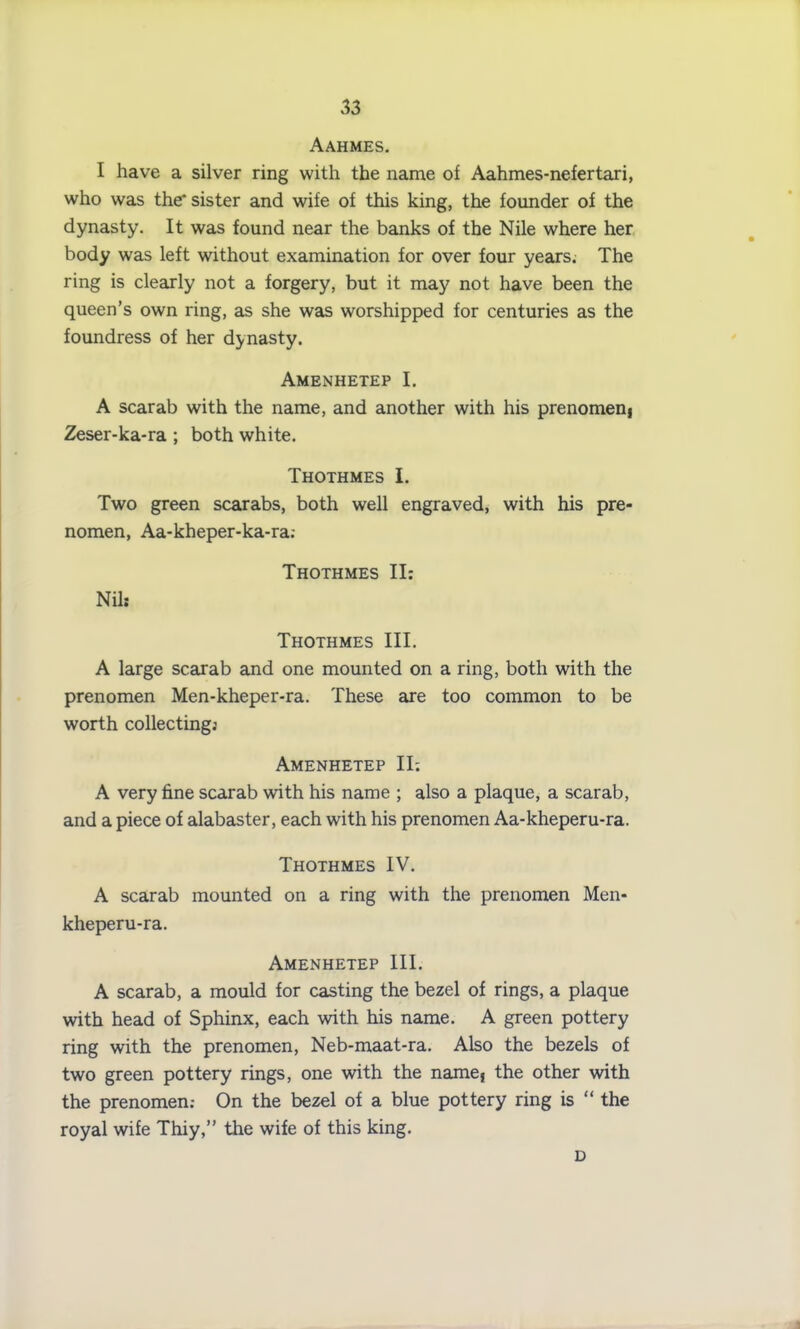 Aahmes. I have a silver ring with the name of Aahmes-nefertari, who was the* sister and wife of this king, the founder of the dynasty. It was found near the banks of the Nile where her body was left without examination for over four years. The ring is clearly not a forgery, but it may not have been the queen’s own ring, as she was worshipped for centuries as the foundress of her dynasty. Amenhetep I. A scarab with the name, and another with his prenomenj Zeser-ka-ra ; both white. Thothmes I. Two green scarabs, both well engraved, with his pre- nomen, Aa-kheper-ka-ra; Thothmes II: Nil: Thothmes III. A large scarab and one mounted on a ring, both with the prenomen Men-kheper-ra. These are too common to be worth collecting; Amenhetep II; A very fine scarab with his name ; also a plaque, a scarab, and a piece of alabaster, each with his prenomen Aa-kheperu-ra. Thothmes IV. A scarab mounted on a ring with the prenomen Men- kheperu-ra. Amenhetep III. A scarab, a mould for casting the bezel of rings, a plaque with head of Sphinx, each with his name. A green pottery ring with the prenomen, Neb-maat-ra. Also the bezels of two green pottery rings, one with the name} the other with the prenomen.- On the bezel of a blue pottery ring is “ the royal wife Thiy,” the wife of this king. D