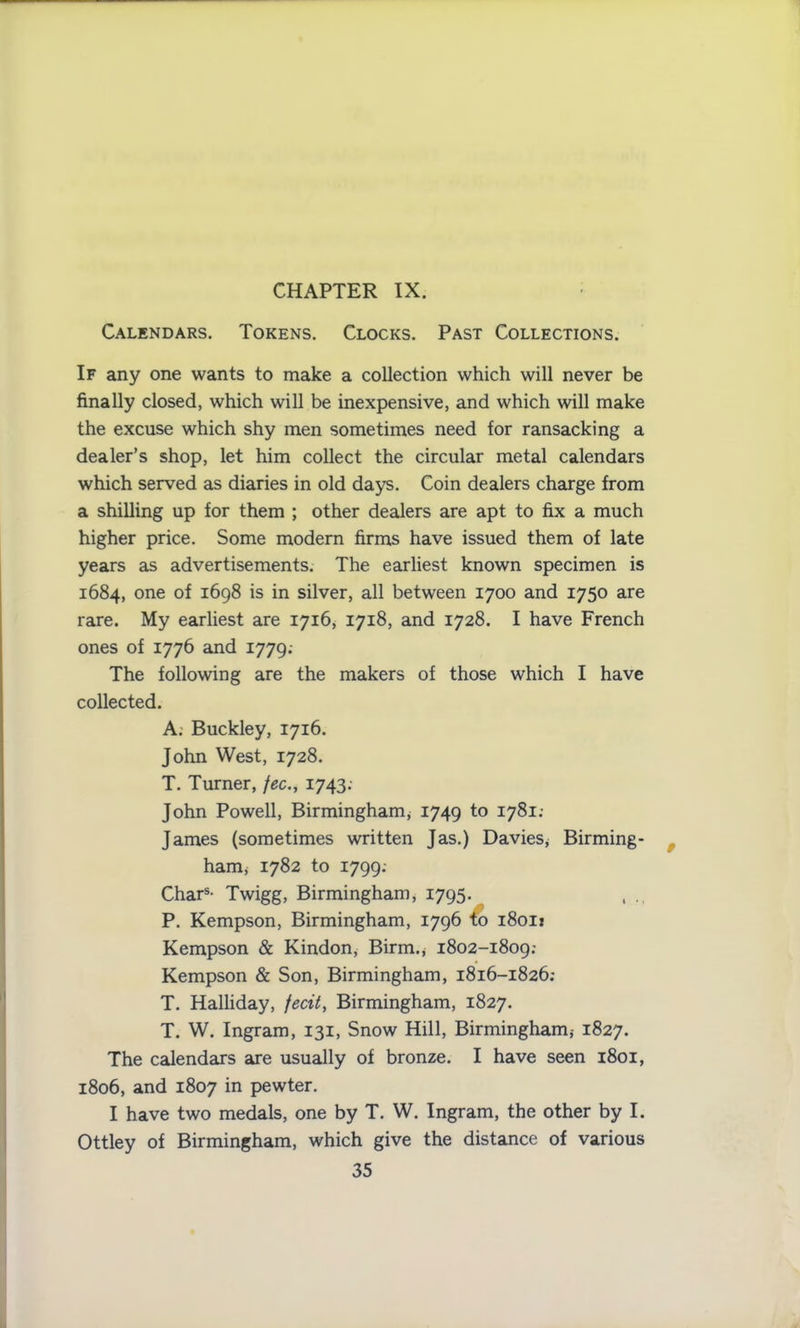 CHAPTER IX. Calendars. Tokens. Clocks. Past Collections. If any one wants to make a collection which will never be finally closed, which will be inexpensive, and which will make the excuse which shy men sometimes need for ransacking a dealer’s shop, let him collect the circular metal calendars which served as diaries in old days. Coin dealers charge from a shilling up for them ; other dealers are apt to fix a much higher price. Some modern firms have issued them of late years as advertisements. The earliest known specimen is 1684, one of 1698 is in silver, all between 1700 and 1750 are rare. My earliest are 1716, 1718, and 1728. I have French ones of 1776 and 1779.- The following are the makers of those which I have collected. A. Buckley, 1716. John West, 1728. T. Turner, fee., 1743; John Powell, Birmingham, 1749 to 1781; James (sometimes written Jas.) Davies, Birming- ham* 1782 to 1799.- Chars- Twigg, Birmingham * 1795. P. Kempson, Birmingham, 1796 to 18011 Kempson & Kindon, Birm., 1802-1809.- Kempson & Son, Birmingham, 1816-1826; T. Halliday, fecit, Birmingham, 1827. T. W. Ingram, 131, Snow Hill, Birmingham* 1827. The calendars are usually of bronze. I have seen 1801, 1806, and 1807 in pewter. I have two medals, one by T. W. Ingram, the other by I. Ottley of Birmingham, which give the distance of various
