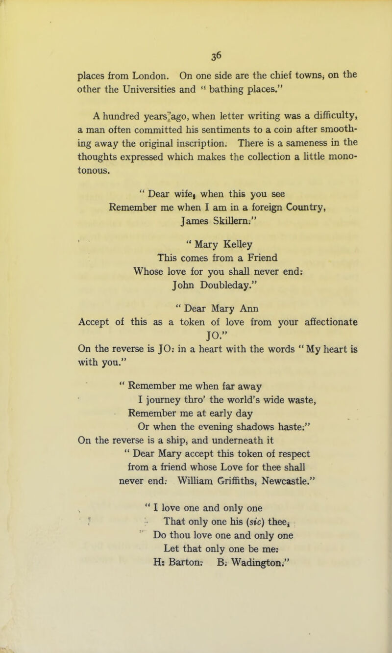 places from London. On one side are the chief towns, on the other the Universities and “ bathing places.” A hundred yearsTago, when letter writing was a difficulty, a man often committed his sentiments to a coin after smooth- ing away the original inscription. There is a sameness in the thoughts expressed which makes the collection a little mono- tonous. “ Dear wifei when this you see Remember me when I am in a foreign Country, James Skillern:” “ Mary Kelley This comes from a Friend Whose love for you shall never end: John Doubleday.” “ Dear Mary Ann Accept of this as a token of love from your affectionate JO” On the reverse is JO: in a heart with the words “ My heart is with you.” “ Remember me when far away I journey thro’ the world’s wide waste, Remember me at early day Or when the evening shadows haste:” On the reverse is a ship, and underneath it “ Dear Mary accept this token of respect from a friend whose Love for thee shall never end.- William GrifhthSj Newcastle.” “I love one and only one ; That only one his (sic) thee, Do thou love one and only one Let that only one be me: H; Barton: B.- Wadington.”