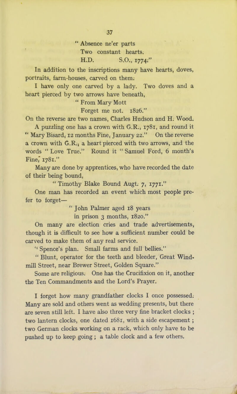 “ Absence ne’er parts Two constant hearts. H.D. S.O., 1774; In addition to the inscriptions many have hearts, doves, portraits, farm-houses, carved on them; I have only one carved by a lady. Two doves and a heart pierced by two arrows have beneath, “ From Mary Mott Forget me not. 1826.” On the reverse are two names, Charles Hudson and H. Wood. A puzzling one has a crown with G.R., 1781, and round it “ Mary Bisard* 12 months Fine, January 22.” On the reverse a crown with G.R.j a heart pierced with two arrows, and the words “ Love True.” Round it “ Samuel Ford, 6 month’s Fine,* 1781.” Many are done by apprentices, who have recorded the date of their being bound, “ Timothy Blake Bound Augt. 7, 1771.” One man has recorded an event which most people pre- fer to forget— “ John Palmer aged 18 years in prison 3 months, 1820.” On many are election cries and trade advertisements, though it is difficult to see how a sufficient number could be carved to make them of any real service. “ Spence’s plan. Small farms and full bellies.” “ Blunt, operator for the teeth and bleeder, Great Wind- mill Street, near Brewer Street, Golden Square.” Some are religious. One has the Crucifixion on it, another the Ten Commandments and the Lord’s Prayer. I forget how many grandfather clocks I once possessed. Many are sold and others went as wedding presents, but there are seven still left. I have also three very fine bracket clocks ; two lantern clocks, one dated 1681, with a side escapement ; two German clocks working on a rack, which only have to be pushed up to keep going ; a table clock and a few others.