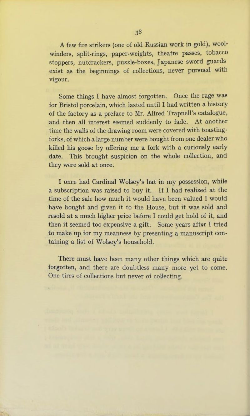 A few fire strikers (one of old Russian work in gold), wool- winders, split-rings, paper-weights, theatre passes, tobacco stoppers, nutcrackers, puzzle-boxes, Japanese sword guards exist as the beginnings of collections, never pursued with vigour. Some things I have almost forgotten. Once the rage was for Bristol porcelain, which lasted until I had written a history of the factory as a preface to Mr. Alfred Trapnell’s catalogue, and then all interest seemed suddenly to fade. At another time the walls of the drawing room were covered with toasting- forks, of which a large number were bought from one dealer who killed his goose by offering me a fork with a curiously early date. This brought suspicion on the whole collection, and they were sold at once. I once had Cardinal Wolsey’s hat in my possession, while a subscription was raised to buy it. If I had realized at the time of the sale how much it would have been valued I would have bought and given it to the House, but it was sold and resold at a much higher price before I could get hold of it, and then it seemed too expensive a gift. Some years after I tried to make up for my meanness by presenting a manuscript con- taining a list of Wolsey’s household. There must have been many other things which are quite forgotten, and there are doubtless many more yet to come. One tires of collections but never of collecting.