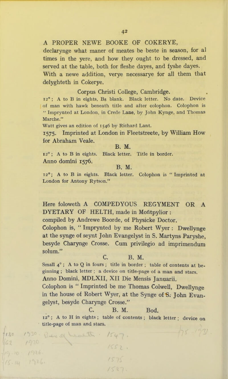 A PROPER NEWE BOOKE OF COKERYE, declarynge what maner of meates be beste in season, for al times in the yere, and how they ought to be dressed, and served at the table, both for fleshe dayes, and fyshe dayes. With a newe addition, verye necessarye for all them that delyghteth in Cokerye. Corpus Christi College, Cambridge. 12° ; A to B in eights, Bs blank. Black letter. No date. Device of man with hawk beneath title and after colophon. Colophon is “ Imprynted at London, in Crede Lane, by John Kynge, and Thomas Marche.” Watt gives an edition of 1546 by Richard Lant. 1575. Imprinted at London in Fleetstreete, by William How7 for Abraham Veale. B. M. 120 ; A to B in eights. Black letter. Title in border. Anno domini 1576. B. M. 120; A to B in eights. Black letter. Colophon is “Imprinted at London for Antony Rytson.” Here foloweth A COMPEDYOUS REGYMENT OR A DYETARY OF HELTH, made in Montpylior : compiled by Andrewe Boorde, of Physicke Doctor. Colophon is, “ Imprynted by me Robert Wyer : Dwellynge at the synge of seynt John Evangelyst in S. Martyns Paryshe, besyde Charynge Crosse. Cum privilegio ad imprimendum solum.” C. B. M. Small 40 ; A to Q in fours ; title in border ; table of contents at be- ginning ; black letter ; a device on title-page of a man and stars. Anno Domini, MDLXII, XII Die Mensis Januarii. Colophon is “ Imprinted be me Thomas Colwell, Dwellynge in the house of Robert Wyer, at the Synge ofS; John Evan- gelyst, besyde Charynge Crosse.” C. B. M. Bod. 120 ; A to H in eights ; table of contents ; black letter ; device on title-page of man and stars. fti0 03° C*** /r^-7 . Uz /w \