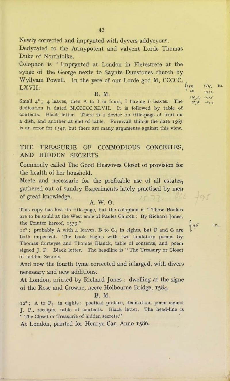 Newly corrected and imprynted with dyvers addycyons. Dedycated to the Armypotent and valyent Lorde Thomas Duke of Northfolke. Colophon is “ Imprynted at London in Fletestrete at the synge of the George nexte to Saynte Dunstones church by Wyllyam Powell. In the yere of our Lorde god M, CCCCC, LXVII. 1S<A B. M. Small 40 ; 4 leaves, then A to I in fours, I having 6 leaves. The dedication is dated M,CCCCC,XLVII. It is followed by table of contents. Black letter. There is a device on title-page of fruit on a dish, and another at end of table. Furnivall thinks the date 1567 is an error for 1547, but there are many arguments against this view. is-<t ISW\~ St L THE TREASURIE OF COMMODIOUS CONCEITES* AND HIDDEN SECRETS. Commonly called The Good Huswives Closet of provision for the health of her houshold. Meete and necessarie for the profitable use of all estates} gathered out of sundry Experiments lately practised by men of great knowledge. A. W. O. This copy has lost its title-page, but the colophon is “ These Bookes are to be sould at the West ende of Paules Church : By Richard Jones, the Printer hereof, 1573.” 120 ; probably A with 4 leaves, B to G4 in eights, but F and G are both imperfect. The book begins with two laudatory poems by Thomas Curteyse and Thomas Blanck, table of contents, and poem signed J. P. Black letter. The headline is “ The Treasury or Closet of hidden Secrets. And now the fourth tyme corrected and in larged, with divers necessary and new additions. At London, printed by Richard Jones : dwelling at the signe of the Rose and Crowne, neere Holbourne Bridge, 1584. B. M. 120; A to F4 in eights; poetical preface, dedication, poem signed J. P., receipts, table of contents. Black letter. The head-line is “ The Closet or Treasurie of hidden secrets.” At London, printed for Henrye Car, Anno 1586. e>ci_