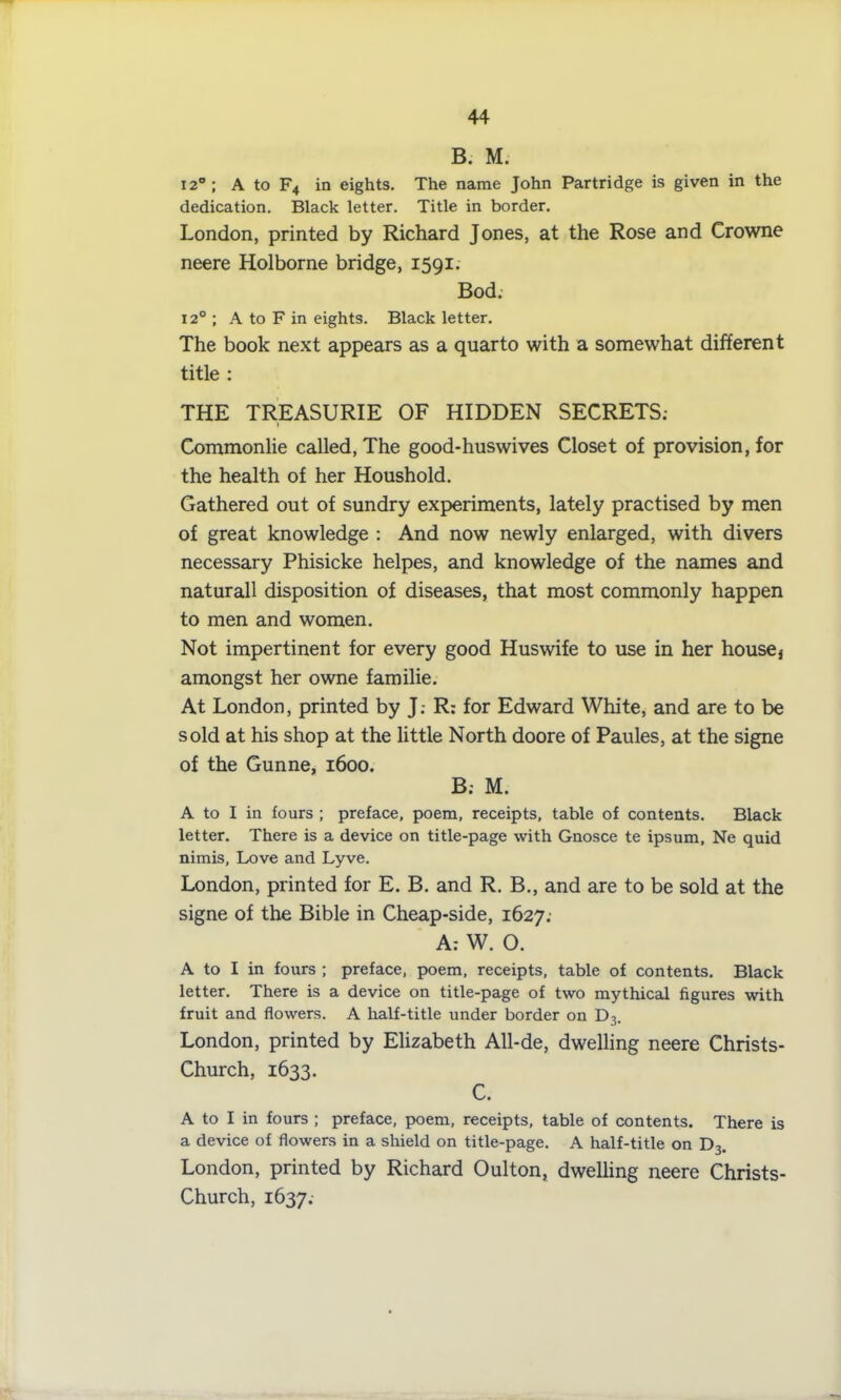 B. M. 12°; A to F4 in eights. The name John Partridge is given in the dedication. Black letter. Title in border. London, printed by Richard Jones, at the Rose and Crowne neere Holborne bridge, 1591. Bod. 120; A to F in eights. Black letter. The book next appears as a quarto with a somewhat different title : THE TREASURIE OF HIDDEN SECRETS; Commonlie called, The good-huswives Closet of provision, for the health of her Houshold. Gathered out of sundry experiments, lately practised by men of great knowledge : And now newly enlarged, with divers necessary Phisicke helpes, and knowledge of the names and naturall disposition of diseases, that most commonly happen to men and women. Not impertinent for every good Huswife to use in her housej amongst her owne familie. At London, printed by J.- R: for Edward White, and are to be sold at his shop at the little North doore of Paules, at the signe of the Gunne, 1600. B; M. A to I in fours ; preface, poem, receipts, table of contents. Black letter. There is a device on title-page with Gnosce te ipsum, Ne quid nimis, Love and Lyve. London, printed for E. B. and R. B., and are to be sold at the signe of the Bible in Cheap-side, 1627; A: W. O. A to I in fours ; preface, poem, receipts, table of contents. Black letter. There is a device on title-page of two mythical figures with fruit and flowers. A half-title under border on D3. London, printed by Elizabeth All-de, dwelling neere Christs- Church, 1633. C. A to I in fours ; preface, poem, receipts, table of contents. There is a device of flowers in a shield on title-page. A half-title on D3. London, printed by Richard Oulton, dwelling neere Christs- Church, 1637;