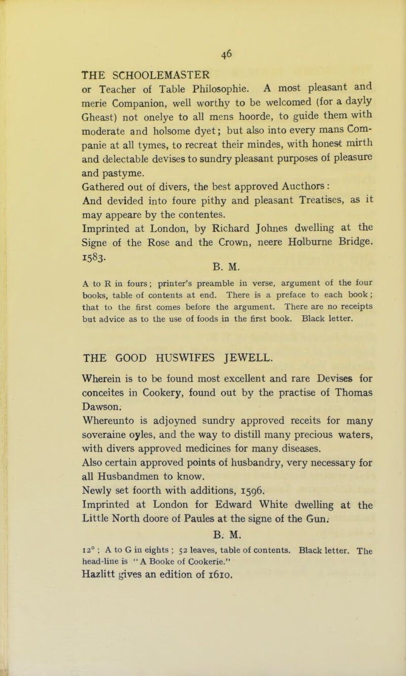 THE SCHOOLEMASTER or Teacher of Table Philosophic. A most pleasant and merie Companion, well worthy to be welcomed (for a dayly Gheast) not onelye to all mens hoorde, to guide them with moderate and holsome dyet; but also into every mans Com- panie at all tymes, to recreat their mindes, with honest mirth and delectable devises to sundry pleasant purposes of pleasure and pastyme. Gathered out of divers, the best approved Aucthors: And devided into foure pithy and pleasant Treatises, as it may appeare by the contentes. Imprinted at London, by Richard Johnes dwelling at the Signe of the Rose and the Crown, neere Holburne Bridge. 1583- B. M. A to R in fours; printer’s preamble in verse, argument of the four books, table of contents at end. There is a preface to each book ; that to the first comes before the argument. There are no receipts but advice as to the use of foods in the first book. Black letter. THE GOOD HUSWIFES JEWELL. Wherein is to be found most excellent and rare Devises for conceites in Cookery, found out by the practise of Thomas Dawson. Whereunto is adjoyned sundry approved receits for many soveraine oyles, and the way to distill many precious waters, with divers approved medicines for many diseases. Also certain approved points of husbandry, very necessary for all Husbandmen to know. Newly set foorth with additions, 1596. Imprinted at London for Edward White dwelling at the Little North doore of Paules at the signe of the Gun; B. M. 120; A to G in eights ; 52 leaves, table of contents. Black letter. The head-line is “ A Booke of Cookerie.” Hazlitt gives an edition of 1610.