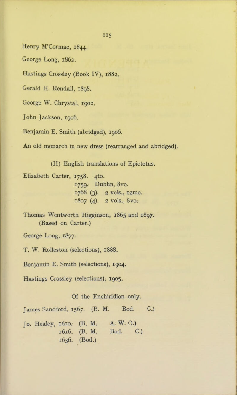 H5 Henry M’Cormac, 1844. George Long, 1862. Hastings Crossley (Book IV), 1882. Gerald H. Rendall, 1898. George W. Chrystal, 1902. John Jackson, 1906. Benjamin E. Smith (abridged), 1906. An old monarch in new dress (rearranged and abridged). (II) English translations of Epictetus. Elizabeth Carter, 1758. 4to. 1759. Dublin, 8vo. 1768 (3). 2 vols., i2mo. 1807 (4). 2 vols., 8vo.- Thomas Wentworth Higginson, 1865 and 1897. (Based on Carter.) George Long, 1877. T. W. Rolleston (selections), 1888. Benjamin E. Smith (selections), 1904. Hastings Crossley (selections), 1905. Of the Enchiridion only. James Sandford, 1567. (B. M. Bod. C.) Jo. Healey. 1610. (B. M. A. W. 0.) 1616. (B. M. Bod. C.) 1636. (Bod.)