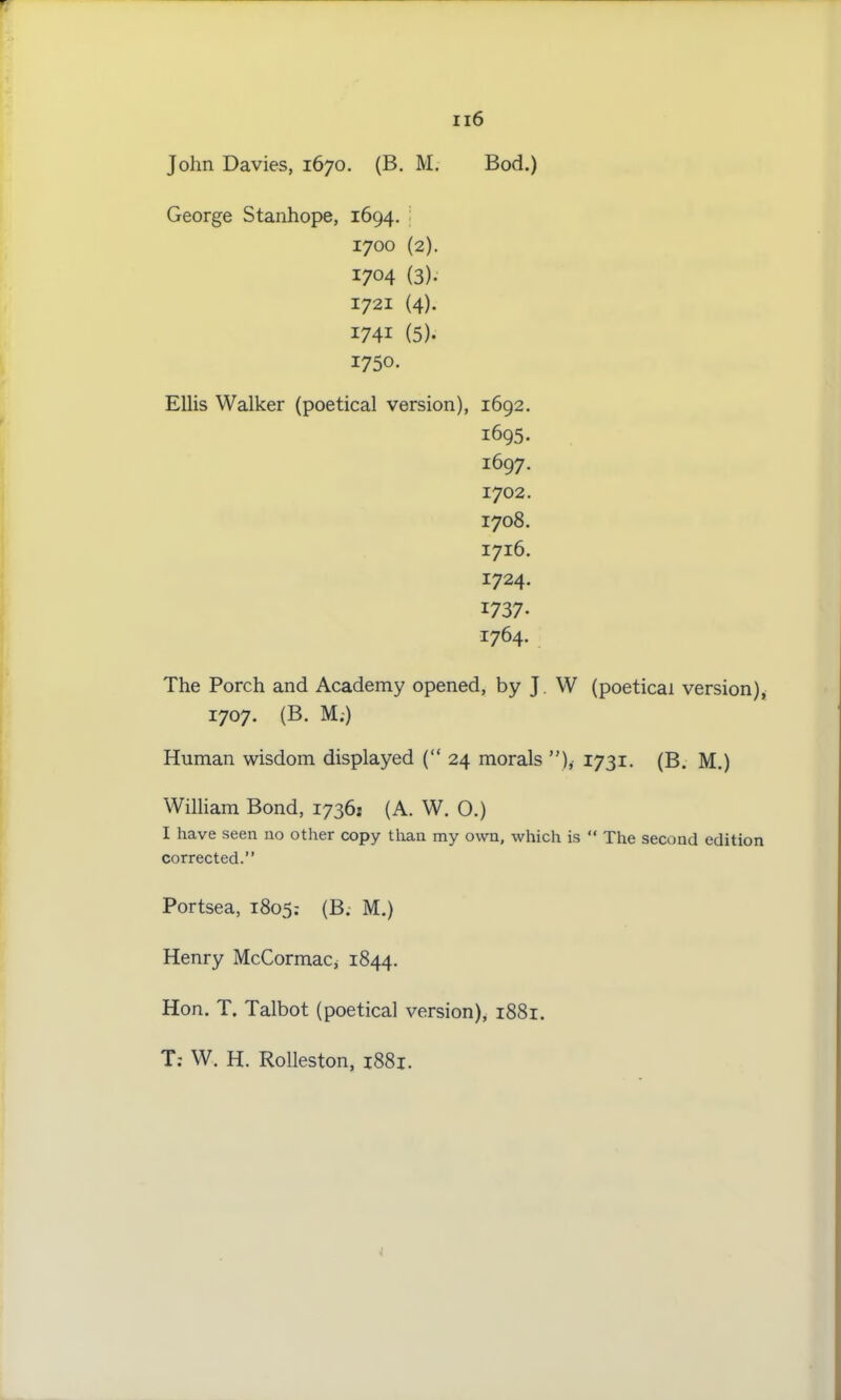 John Davies, 1670. (B. M. Bod.) George Stanhope, 1694. 1700 (2). 1704 (3). 1721 (4). I74i (5). 1750. Ellis Walker (poetical version), 1692. 1695. 1697. 1702. 1708. 1716. 1724. 1737- 1764. The Porch and Academy opened, by J W (poetical version), 1707. (B. M;) Human wisdom displayed (“ 24 morals ”),• 1731. (B. M.) William Bond, 17361 (A. W. 0.) I have seen no other copy than my own, which is “ The second edition corrected.” Portsea, 1805: (B. M.) Henry McCormac^ 1844. Hon. T. Talbot (poetical version), 1881. T: W. H. Rolleston, 1881.