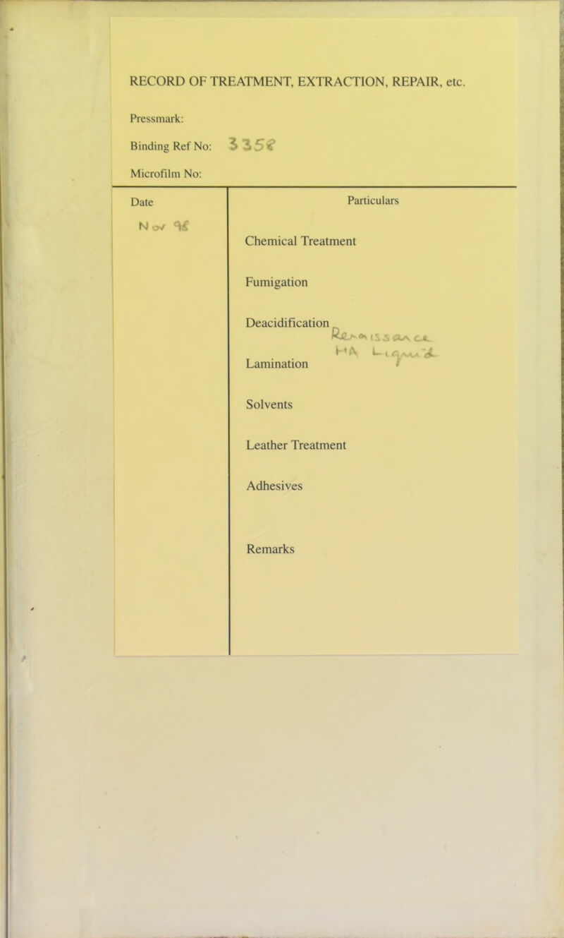 RECORD OF TREATMENT, EXTRACTION, REPAIR, etc. Pressmark: Binding Ref No: 3 35? Microfilm No: Date Particulars No* Chemical Treatment Fumigation Deacidification r ** (S3 Ci l £&. Lamination Solvents Leather Treatment Adhesives Remarks