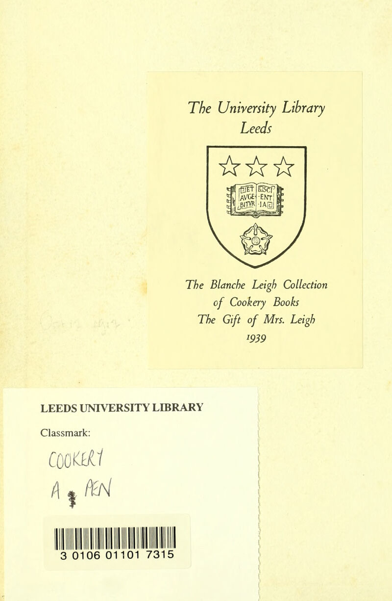 The University Library Leeds The Blanche Leigh Collection of Cookery Books The Gift of Mrs. Leigh 1939 LEEDS UNIVERSITY LIBRARY Classmark: 3 01 06 01 01 73