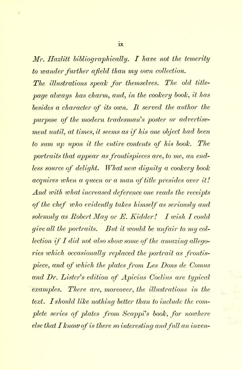 Mr. Hazlitt bibliographically. I have not the temerity to wander further afield than my own collection. The illustrations speak for themselves. The old title- page always has charm, and, in the cookery book, it has besides a character of its own. It served the author the purpose of the modern tradesman''s poster or advertise- ment until, at times, it seems as if his one object had been to sum up upon it the entire contents of his book. The portraits that appear as frontispieces are, to me, an end- less source of delight. What new dignity a cookery book acquires when a queen or a man of title presides over it! And with what increased deference one reads the receipts of the chef who evidently takes himself as seriously and solemnly as Robert May or IJ. Kidder! I wish I could give all the portraits. But it would be unfair to my col- lection if I did not cdso show some of the amazing allego- ries which occasionally replaced the portrait as frontis- piece, and of which the plates from Les Dons de Comus and Dr. Lister’s edition of Apicius Coelius are typical examples. There are, moreover, the illustrations in the text. I should like nothing better than to include the com- plete series of plates from Scappi’s book, for nowhere else that I know of is there so interesting and full an inven-