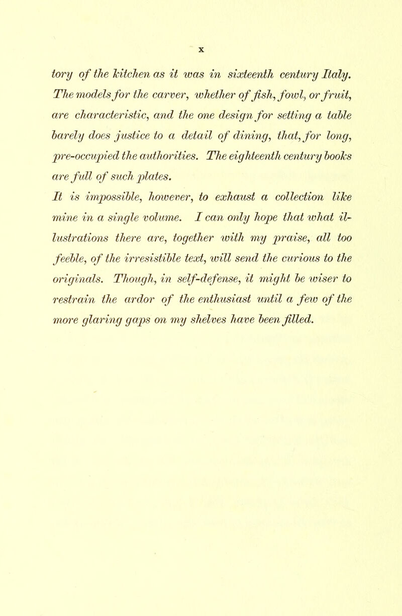 The models for the carver, whether of fish, fowl, or fruit, are characteristic, and the one design for setting a table barely does justice to a detail of dining, that, for long, pre-occupied the authorities. The eighteenth century books are full of such plates. It is impossible, however, to exhaust a collection like mine in a single volume. I can only hope that what il- lustrations there are, together with my praise, all too feeble, of the irresistible text, will send the curious to the originals. Though, in self-defense, it might be wiser to restrain the ardor of the enthusiast until a few of the more glaring gaps on my shelves have been filled.