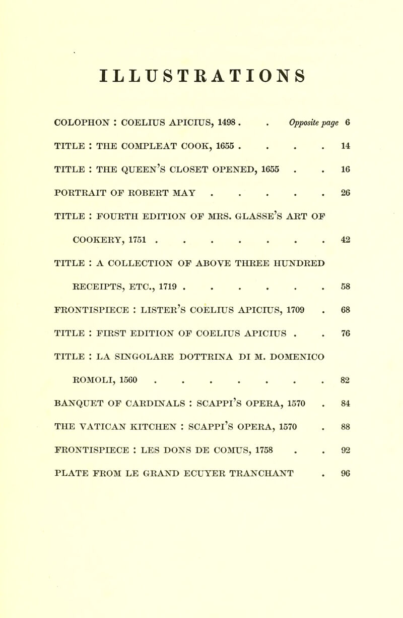 ILLUSTRATIONS COLOPHON : COELIUS APICIUS, 1498 . . Opposite page TITLE : THE COMPLEAT COOK, 1655 .... TITLE : THE QUEEN’S CLOSET OPENED, 1655 . PORTRAIT OF ROBERT MAY TITLE : FOURTH EDITION OF MRS. GLASSE’S ART OF COOKERY, 1751 TITLE : A COLLECTION OF ABOVE THREE HUNDRED RECEIPTS, ETC., 1719 FRONTISPIECE : LISTER’S COELIUS APICIUS, 1709 TITLE : FIRST EDITION OF COELIUS APICIUS . TITLE : LA SINGOLARE DOTTRINA DI M. DOMENICO ROMOLI, 1560 BANQUET OF CARDINALS : SCAPPl’S OPERA, 1570 THE VATICAN KITCHEN : SCAPPl’S OPERA, 1570 FRONTISPIECE : LES DONS DE COMUS, 1758 PLATE FROM LE GRAND ECUYER TRANCHANT 6 14 16 26 42 58 68 76 82 84 88 92 96