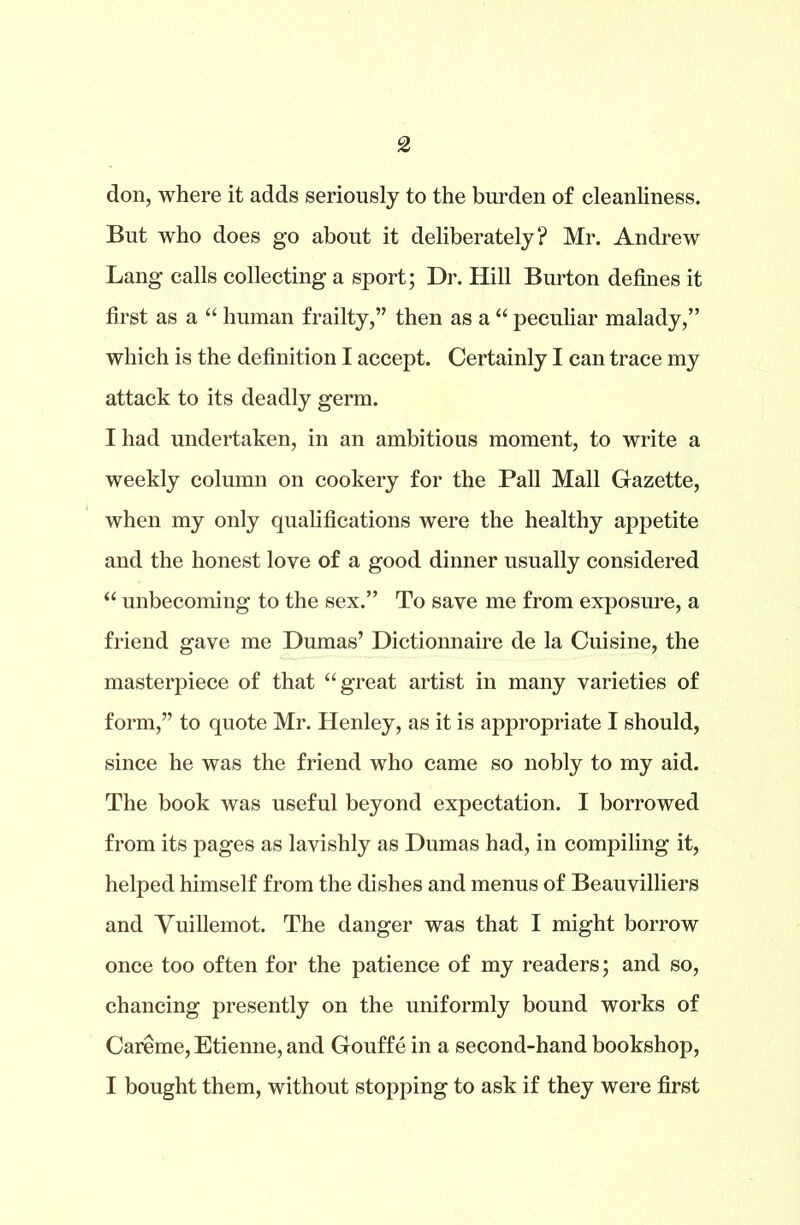 don, where it adds seriously to the burden of cleanliness. But who does go about it deliberately? Mr. Andrew Lang calls collecting a sport; Dr. Hill Burton defines it first as a “ human frailty,” then as a “ peculiar malady,” which is the definition I accept. Certainly I can trace my attack to its deadly germ. I had undertaken, in an ambitious moment, to write a weekly column on cookery for the Pall Mall Gazette, when my only qualifications were the healthy appetite and the honest love of a good dinner usually considered “ unbecoming to the sex.” To save me from exposure, a friend gave me Dumas’ Dictionnaire de la Cuisine, the masterpiece of that “great artist in many varieties of form,” to quote Mr. Henley, as it is appropriate I should, since he was the friend who came so nobly to my aid. The book was useful beyond expectation. I borrowed from its pages as lavishly as Dumas had, in compiling it, helped himself from the dishes and menus of Beauvilliers and Vuillemot. The danger was that I might borrow once too often for the patience of my readers; and so, chancing presently on the uniformly bound works of Careme, Etienne, and Gouffe in a second-hand bookshop, I bought them, without stopping to ask if they were first