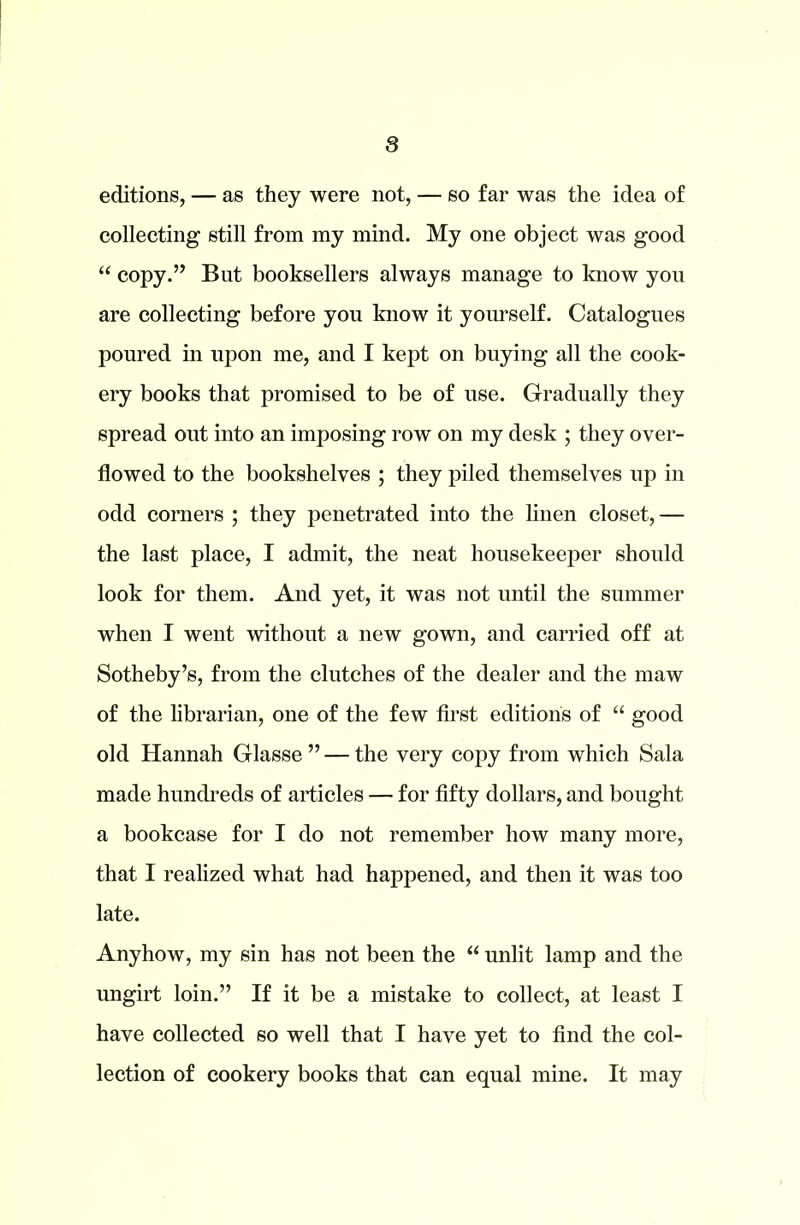 editions, — as they were not, — so far was the idea of collecting still from my mind. My one object was good “ copy.” But booksellers always manage to know you are collecting before you know it yourself. Catalogues poured in upon me, and I kept on buying all the cook- ery books that promised to be of use. Gradually they spread out into an imposing row on my desk ; they over- flowed to the bookshelves ; they piled themselves up in odd corners ; they penetrated into the linen closet, — the last place, I admit, the neat housekeeper should look for them. And yet, it was not until the summer when I went without a new gown, and carried off at Sotheby’s, from the clutches of the dealer and the maw of the librarian, one of the few first editions of “ good old Hannah Glasse ” — the very copy from which Sala made hundreds of articles — for fifty dollars, and bought a bookcase for I do not remember how many more, that I realized what had happened, and then it was too late. Anyhow, my sin has not been the “ unlit lamp and the ungirt loin.” If it be a mistake to collect, at least I have collected so well that I have yet to find the col- lection of cookery books that can equal mine. It may