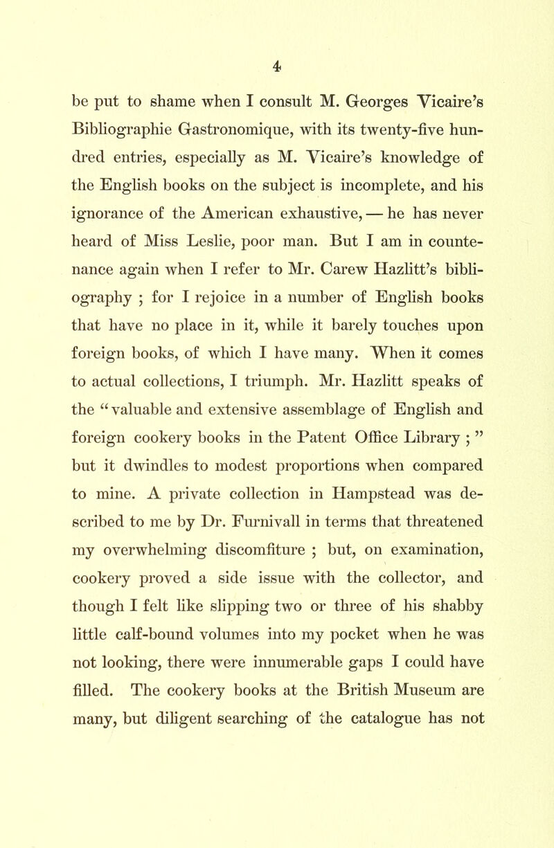 be put to shame when I consult M. Georges Vicaire’s Bibliographie Gastronomique, with its twenty-five hun- dred entries, especially as M. Vicaire’s knowledge of the English books on the subject is incomplete, and his ignorance of the American exhaustive, — he has never heard of Miss Leslie, poor man. But I am in counte- nance again when I refer to Mr. Carew Hazlitt’s bibli- ography ; for I rejoice in a number of English books that have no place in it, while it barely touches upon foreign books, of which I have many. When it comes to actual collections, I triumph. Mr. Hazlitt speaks of the “ valuable and extensive assemblage of English and foreign cookery books in the Patent Office Library ; ” but it dwindles to modest proportions when compared to mine. A private collection in Hampstead was de- scribed to me by Dr. Furnivall in terms that threatened my overwhelming discomfiture ; but, on examination, cookery proved a side issue with the collector, and though I felt like slipping two or three of his shabby little calf-bound volumes into my pocket when he was not looking, there were innumerable gaps I could have filled. The cookery books at the British Museum are many, but diligent searching of the catalogue has not