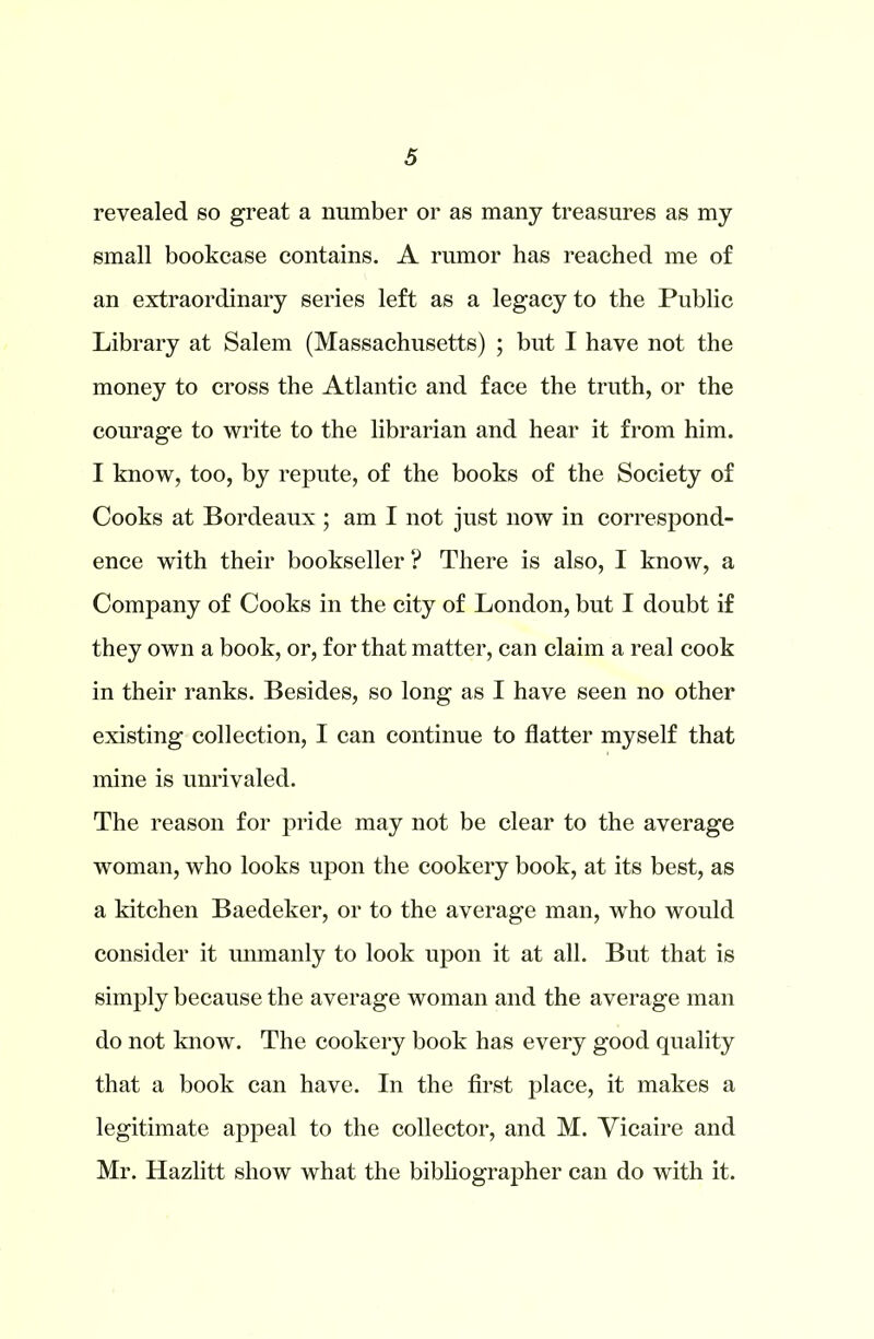 revealed so great a number or as many treasures as my small bookcase contains. A rumor has reached me of an extraordinary series left as a legacy to the Public Library at Salem (Massachusetts) ; but I have not the money to cross the Atlantic and face the truth, or the courage to write to the librarian and hear it from him. I know, too, by repute, of the books of the Society of Cooks at Bordeaux ; am I not just now in correspond- ence with their bookseller ? There is also, I know, a Company of Cooks in the city of London, but I doubt if they own a book, or, for that matter, can claim a real cook in their ranks. Besides, so long as I have seen no other existing collection, I can continue to flatter myself that mine is unrivaled. The reason for pride may not be clear to the average woman, who looks upon the cookery book, at its best, as a kitchen Baedeker, or to the average man, who would consider it unmanly to look upon it at all. But that is simply because the average woman and the average man do not know. The cookery book has every good quality that a book can have. In the first place, it makes a legitimate appeal to the collector, and M. Vicaire and Mr. Hazlitt show what the bibliographer can do with it.