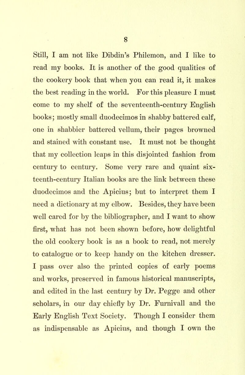Still, I am not like Dibdin’s Philemon, and I like to read my books. It is another of the good qualities of the cookery book that when you can read it, it makes the best reading in the world. For this pleasure I must come to my shelf of the seventeenth-century English books; mostly small duodecimos in shabby battered calf, one in shabbier battered vellum, their pages browned and stained with constant use. It must not be thought that my collection leaps in this disjointed fashion from century to century. Some very rare and quaint six- teenth-century Italian books are the link between these duodecimos and the Apicius; but to interpret them I need a dictionary at my elbow. Besides, they have been well cared for by the bibliographer, and I want to show first, what has not been shown before, how delightful the old cookery book is as a book to read, not merely to catalogue or to keep handy on the kitchen dresser. I pass over also the printed copies of early poems and works, preserved in famous historical manuscripts, and edited in the last century by Dr. Pegge and other scholars, in our day chiefly by Dr. Furnivall and the Early English Text Society. Though I consider them as indispensable as Apicius, and though I own the