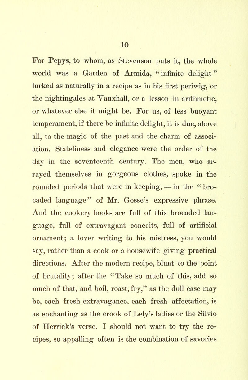 For Pepys, to whom, as Stevenson puts it, the whole world was a Garden of Armida, “infinite delight” lurked as naturally in a recipe as in his first periwig, or the nightingales at Vauxhall, or a lesson in arithmetic, or whatever else it might be. For us, of less buoyant temperament, if there be infinite delight, it is due, above all, to the magic of the past and the charm of associ- ation. Stateliness and elegance were the order of the day in the seventeenth century. The men, who ar- rayed themselves in gorgeous clothes, spoke in the rounded periods that were in keeping, — in the “ bro- caded language” of Mr. Gosse’s expressive phrase. And the cookery books are full of this brocaded lan- guage, full of extravagant conceits, full of artificial ornament; a lover writing to his mistress, you would say, rather than a cook or a housewife giving practical directions. After the modern recipe, blunt to the point of brutality; after the “Take so much of this, add so much of that, and boil, roast, fry,” as the dull case may be, each fresh extravagance, each fresh affectation, is as enchanting as the crook of Lely’s ladies or the Silvio of Herrick’s verse. I should not want to try the re- cipes, so appalling often is the combination of savories