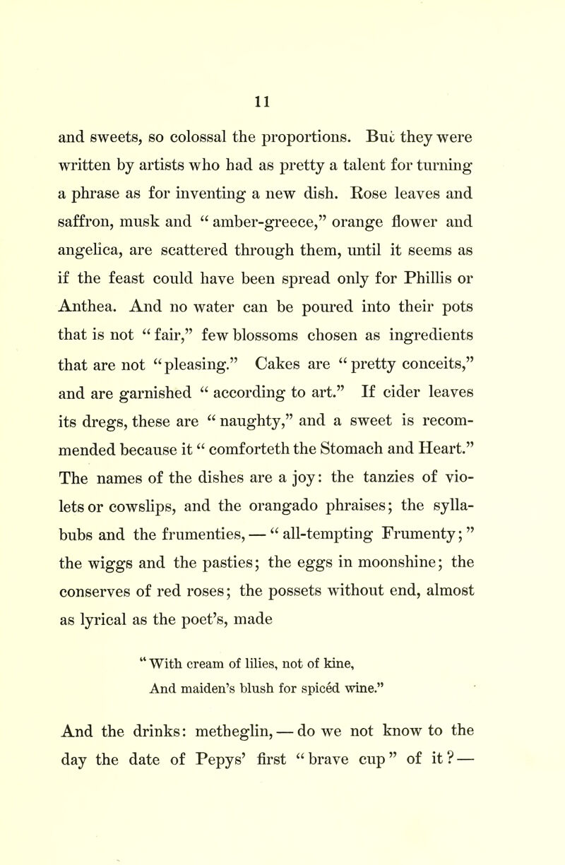 and sweets, so colossal the proportions. But they were written by artists who had as pretty a talent for turning a phrase as for inventing a new dish. Rose leaves and saffron, musk and “ amber-greece,” orange flower and angelica, are scattered through them, until it seems as if the feast could have been spread only for Phillis or Anthea. And no water can be poured into their pots that is not “ fair,” few blossoms chosen as ingredients that are not “pleasing.” Cakes are “pretty conceits,” and are garnished “ according to art.” If cider leaves its dregs, these are “ naughty,” and a sweet is recom- mended because it “ comforteth the Stomach and Heart.” The names of the dishes are a joy: the tanzies of vio- lets or cowslips, and the orangado phraises; the sylla- bubs and the frumenties, — “ all-tempting Frumenty; ” the wiggs and the pasties; the eggs in moonshine; the conserves of red roses; the possets without end, almost as lyrical as the poet’s, made “ With cream of lilies, not of kine. And maiden’s blush for spiced wine.” And the drinks: metheglin, — do we not know to the day the date of Pepys’ first “ brave cup ” of it ? —