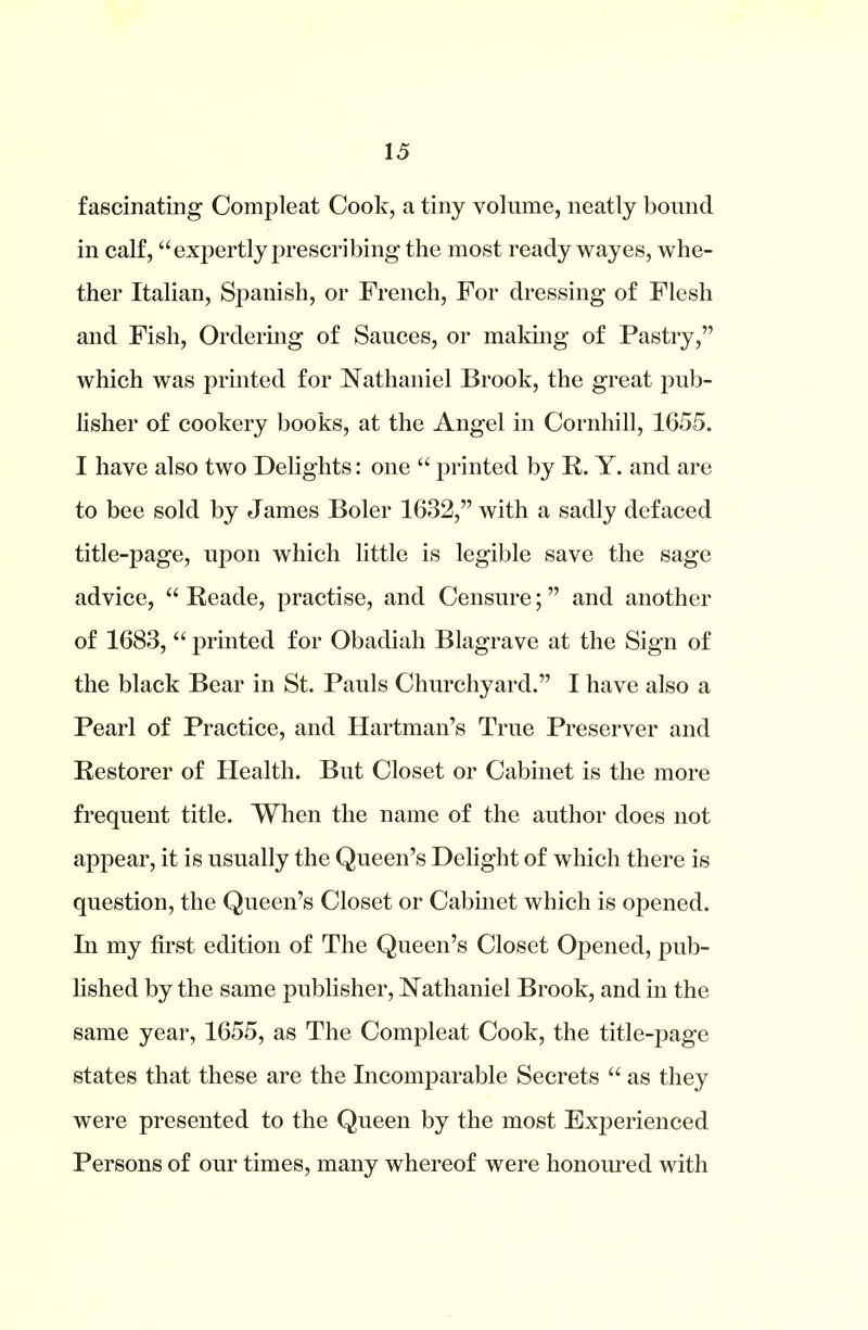 fascinating Compleat Cook, a tiny volume, neatly bound in calf, “expertly prescribing the most ready wayes, whe- ther Italian, Spanish, or French, For dressing of Flesh and Fish, Ordering of Sauces, or making of Pastry,” which was printed for Nathaniel Brook, the great pub- lisher of cookery books, at the Angel in Cornhill, 1655. I have also two Delights: one “ printed by R. Y. and are to bee sold by James Boler 1632,” with a sadly defaced title-page, upon which little is legible save the sage advice, “ Reade, practise, and Censure; ” and another of 1683, “ printed for Obadiah Blagrave at the Sign of the black Bear in St. Pauls Churchyard.” I have also a Pearl of Practice, and Hartman’s True Preserver and Restorer of Health. But Closet or Cabinet is the more frequent title. When the name of the author does not appear, it is usually the Queen’s Delight of which there is question, the Queen’s Closet or Cabinet which is opened. In my first edition of The Queen’s Closet Opened, pub- lished by the same publisher, Nathaniel Brook, and in the same year, 1655, as The Compleat Cook, the title-page states that these are the Incomparable Secrets “ as they were presented to the Queen by the most Experienced Persons of our times, many whereof were honoured with
