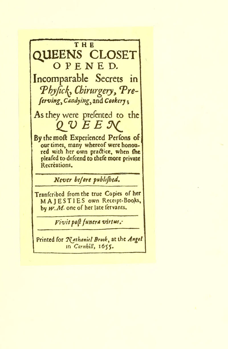 THE QUEENS CLOSET OPENED. Incomparable Secrets in ‘PbjficL Chirurgery, *Pre- ferving> Candying^ and Cookery; As they were prefented to the QJO E E 3^ Bythcmoft Experienced Perfons of ! our times, many whereof were honou- red with her own pra&icc, when (he pleated to defeend Co thefe more private Recreations. Never be/ore pubhjhed. Tranfcribcd from the true Copies of her MAJESTIES own Receipt-Books, by W.M- one of her late fervants. Vivit poffunera virtu*.* j Printed for T^athanid Brook, at the A»gd in Corn hill,