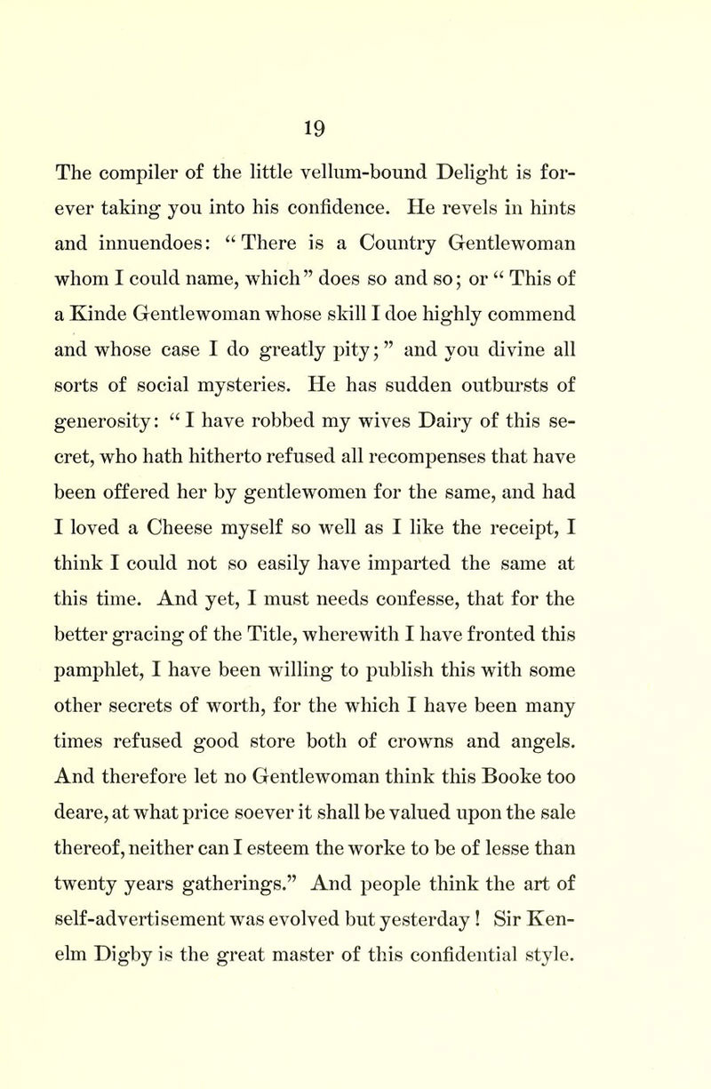 The compiler of the little vellum-bound Delight is for- ever taking you into his confidence. He revels in hints and innuendoes: “There is a Country Gentlewoman whom I could name, which” does so and so; or “ This of a Kinde Gentlewoman whose skill I doe highly commend and whose case I do greatly pity; ” and you divine all sorts of social mysteries. He has sudden outbursts of generosity: “ I have robbed my wives Dairy of this se- cret, who hath hitherto refused all recompenses that have been offered her by gentlewomen for the same, and had I loved a Cheese myself so well as I like the receipt, I think I could not so easily have imparted the same at this time. And yet, I must needs confesse, that for the better gracing of the Title, wherewith I have fronted this pamphlet, I have been wfilling to publish this with some other secrets of worth, for the which I have been many times refused good store both of crowns and angels. And therefore let no Gentlewoman think this Booke too deare, at what price soever it shall be valued upon the sale thereof, neither can I esteem the worke to be of lesse than twenty years gatherings.” And people think the art of self-advertisement was evolved but yesterday ! Sir Ken- elm Digby is the great master of this confidential style.