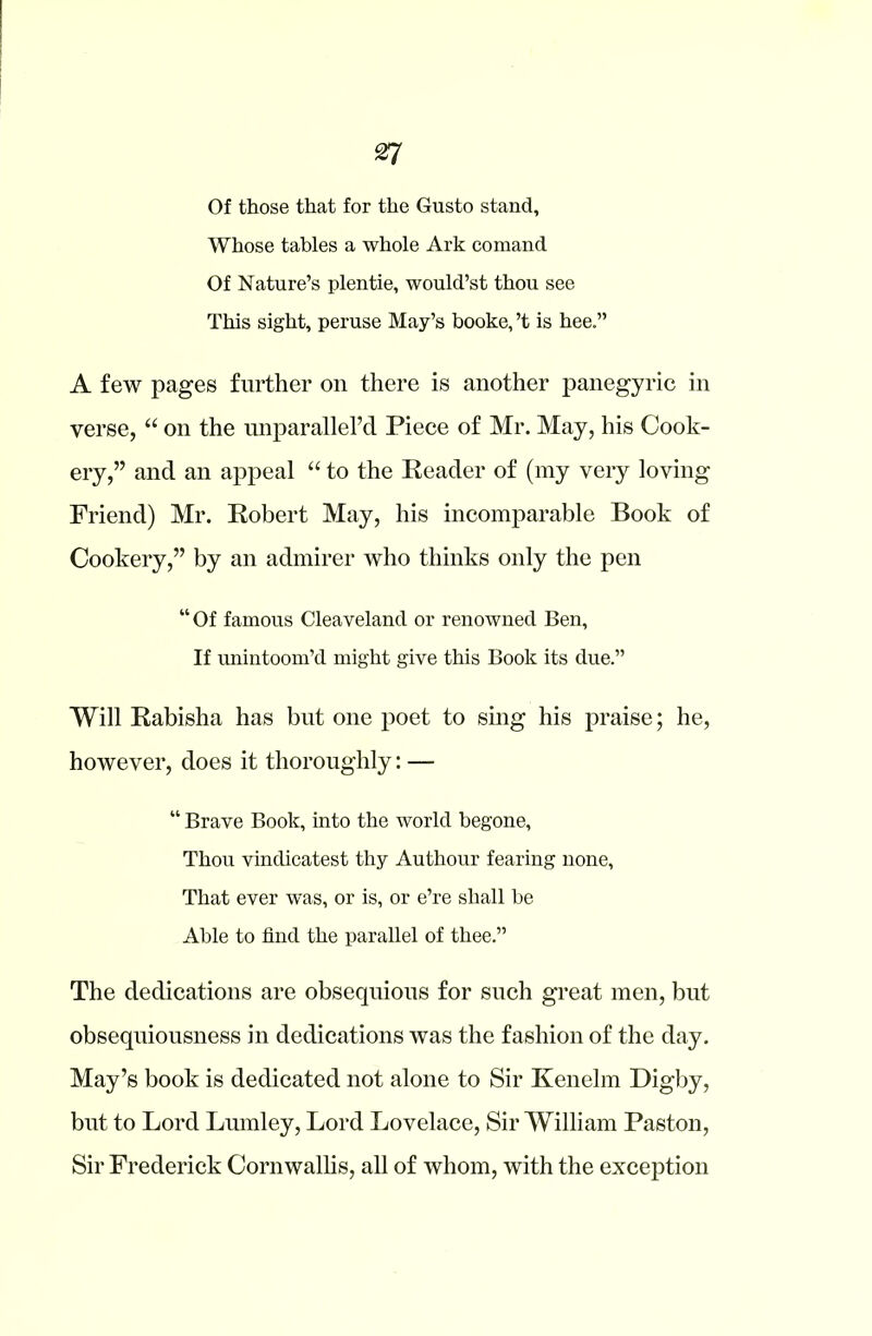 Of those that for the Gusto stand, Whose tables a whole Ark comand Of Nature’s plentie, would’st thou see This sight, peruse May’s booke, ’t is hee.” A few pages further on there is another panegyric in verse, “ on the unparallel’d Piece of Mr. May, his Cook- ery,” and an appeal “ to the Reader of (my very loving Friend) Mr. Robert May, his incomparable Book of Cookery,” by an admirer who thinks only the pen “ Of famous Cleaveland or renowned Ben, If unintoom’d might give this Book its due.” Will Rabisha has but one poet to sing his praise; he, however, does it thoroughly: — “ Brave Book, into the world begone, Thou vindicatest thy Authour fearing none, That ever was, or is, or e’re shall be Able to find the parallel of thee.” The dedications are obsequious for such great men, but obsequiousness in dedications was the fashion of the day. May’s book is dedicated not alone to Sir Kenelm Digby, but to Lord Lumley, Lord Lovelace, Sir William Paston, Sir Frederick Cornwallis, all of whom, with the exception