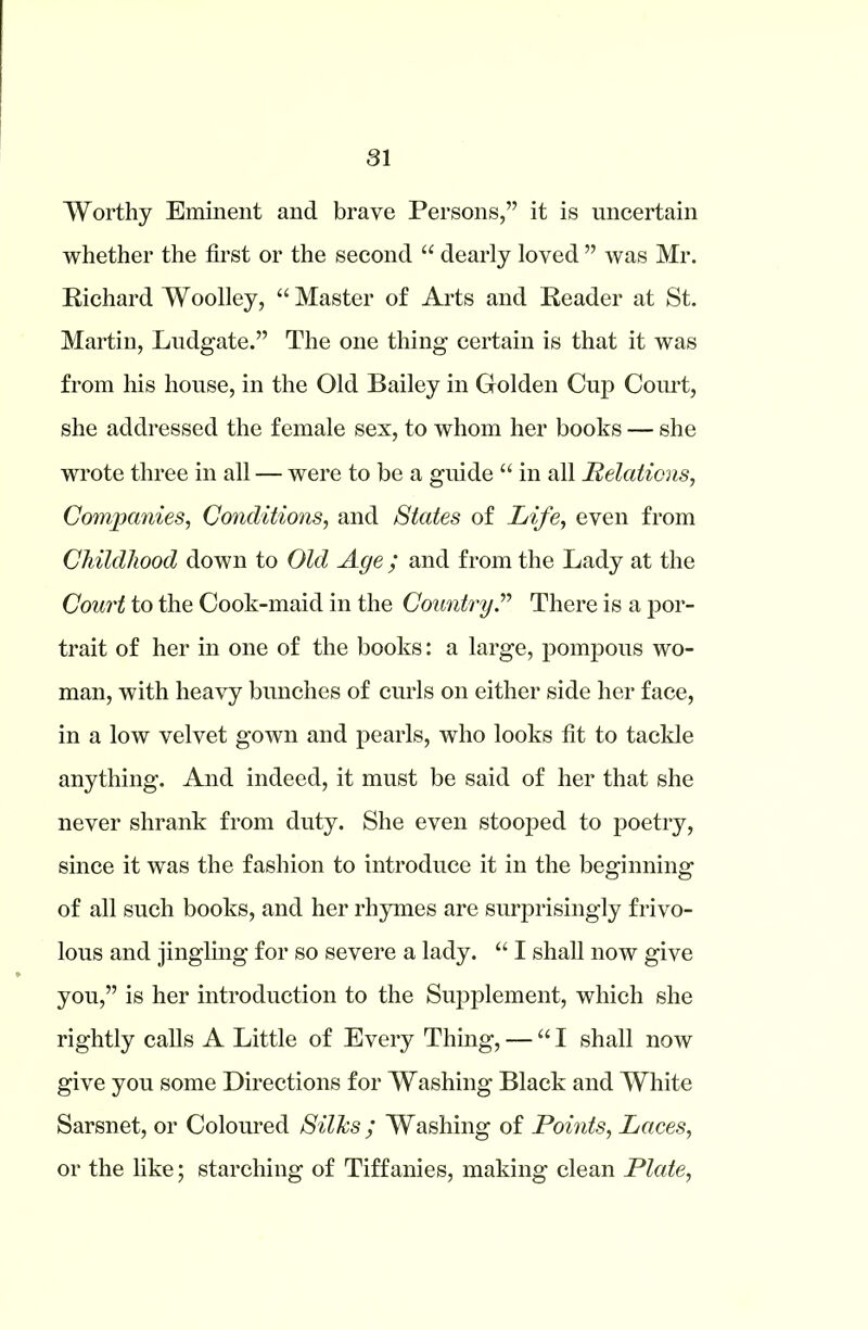 Worthy Eminent and brave Persons,” it is uncertain whether the first or the second “ dearly loved ” was Mr. Richard Woolley, “Master of Arts and Reader at St. Martin, Ludgate.” The one thing certain is that it was from his house, in the Old Bailey in Golden Cup Court, she addressed the female sex, to whom her books — she wrote three in all — were to be a guide “ in all Relations, Companies, Conditions, and States of Life, even from Childhood down to Old Age ; and from the Lady at the Court to the Cook-maid in the Country.” There is a por- trait of her in one of the books: a large, pompous wo- man, with heavy bunches of curls on either side her face, in a low velvet gown and pearls, who looks fit to tackle anything. And indeed, it must be said of her that she never shrank from duty. She even stooped to poetry, since it was the fashion to introduce it in the beginning of all such books, and her rhymes are surprisingly frivo- lous and jingling for so severe a lady. “ I shall now give you,” is her introduction to the Supplement, which she rightly calls A Little of Every Thing, — “I shall now give you some Directions for Washing Black and White Sarsnet, or Coloured Silks; Washing of Points, Laces, or the like; starching of Tiffanies, making clean Plate,