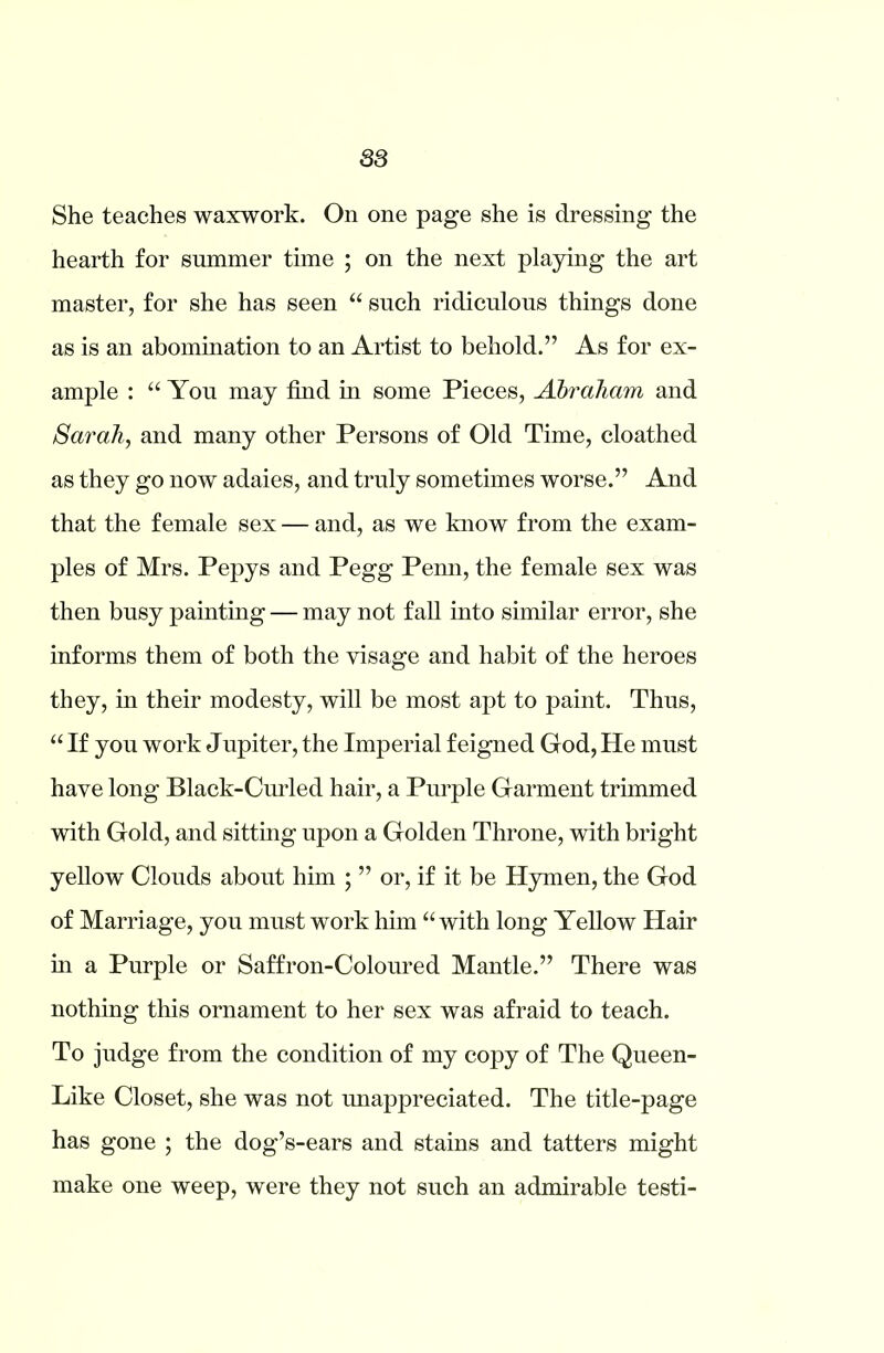 S3 She teaches waxwork. On one page she is dressing the hearth for summer time ; on the next playing the art master, for she has seen “ such ridiculous things done as is an abomination to an Artist to behold.” As for ex- ample : “ You may find in some Pieces, Abraham and Sarah, and many other Persons of Old Time, cloathed as they go now adaies, and truly sometimes worse.” And that the female sex — and, as we know from the exam- ples of Mrs. Pepys and Pegg Pemi, the female sex was then busy painting — may not fall into similar error, she informs them of both the visage and habit of the heroes they, in their modesty, will be most apt to paint. Thus, “ If you work Jupiter, the Imperial feigned God, He must have long Black-Curled hair, a Purple Garment trimmed with Gold, and sitting upon a Golden Throne, with bright yellow Clouds about him ; ” or, if it be Hymen, the God of Marriage, you must work him “ with long Yellow Hair in a Purple or Saffron-Coloured Mantle.” There was nothing this ornament to her sex was afraid to teach. To judge from the condition of my copy of The Queen- Like Closet, she was not unappreciated. The title-page has gone ; the dog’s-ears and stains and tatters might make one weep, were they not such an admirable testi-