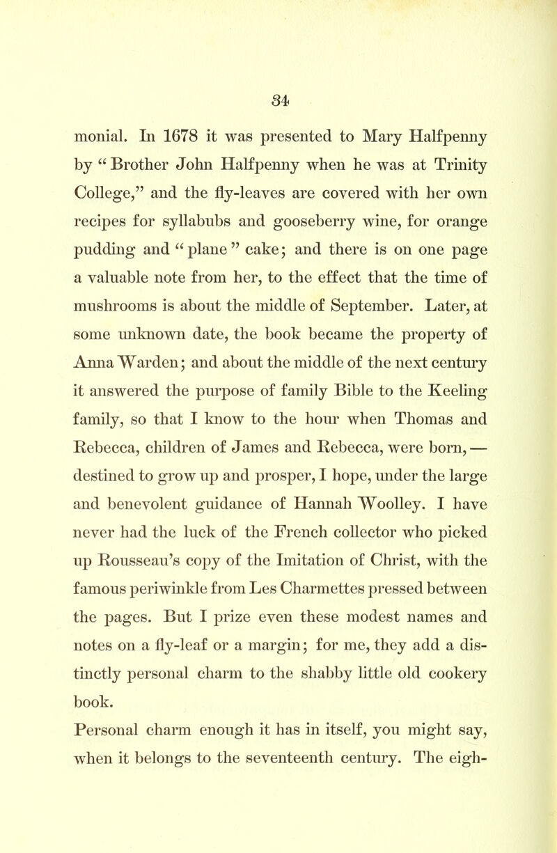 monial. I11 1678 it was presented to Mary Halfpenny by “ Brother John Halfpenny when he was at Trinity College,” and the fly-leayes are covered with her own recipes for syllabubs and gooseberry wine, for orange pudding and “plane” cake; and there is on one page a valuable note from her, to the effect that the time of mushrooms is about the middle of September. Later, at some unknown date, the book became the property of Anna Warden; and about the middle of the next century it answered the purpose of family Bible to the Keeling family, so that I know to the hour when Thomas and Rebecca, children of James and Rebecca, were born,— destined to grow up and prosper, I hope, under the large and benevolent guidance of Hannah Woolley. I have never had the luck of the French collector who jacked up Rousseau’s copy of the Imitation of Christ, with the famous periwinkle from Les Charmettes pressed between the pages. But I prize even these modest names and notes on a fly-leaf or a margin; for me, they add a dis- tinctly personal charm to the shabby little old cookery book. Personal charm enough it has in itself, you might say, when it belongs to the seventeenth century. The eigh-