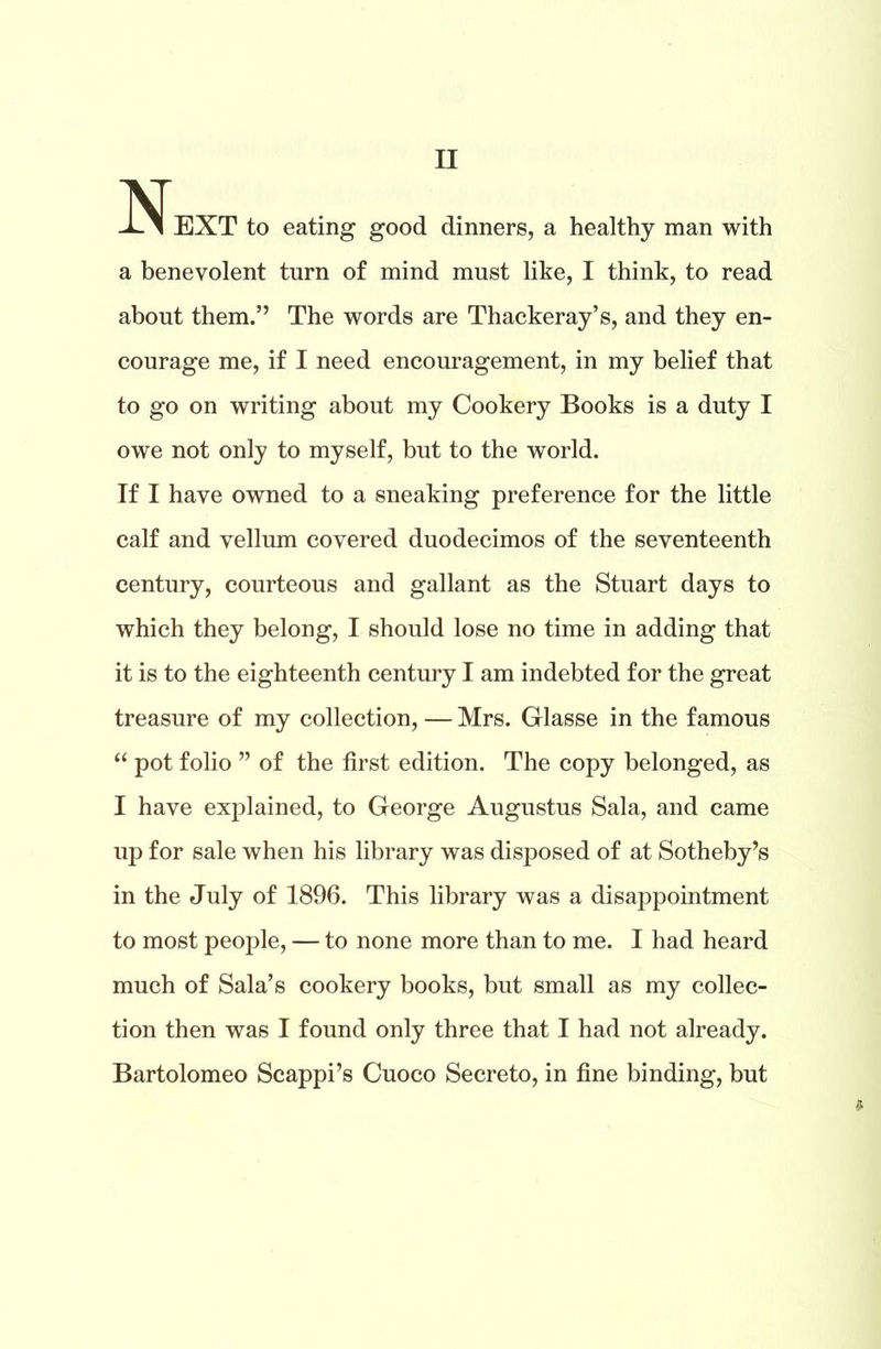 II EXT to eating good dinners, a healthy man with a benevolent turn of mind must like, I think, to read about them.” The words are Thackeray’s, and they en- courage me, if I need encouragement, in my belief that to go on writing about my Cookery Books is a duty I owe not only to myself, but to the world. If I have owned to a sneaking preference for the little calf and vellum covered duodecimos of the seventeenth century, courteous and gallant as the Stuart days to which they belong, I should lose no time in adding that it is to the eighteenth century I am indebted for the great treasure of my collection, — Mrs. Glasse in the famous “ pot folio ” of the first edition. The copy belonged, as I have explained, to George Augustus Sala, and came up for sale when his library was disposed of at Sotheby’s in the July of 1896. This library was a disappointment to most people, — to none more than to me. I had heard much of Sala’s cookery books, but small as my collec- tion then was I found only three that I had not already. Bartolomeo Scappi’s Cuoco Secreto, in fine binding, but