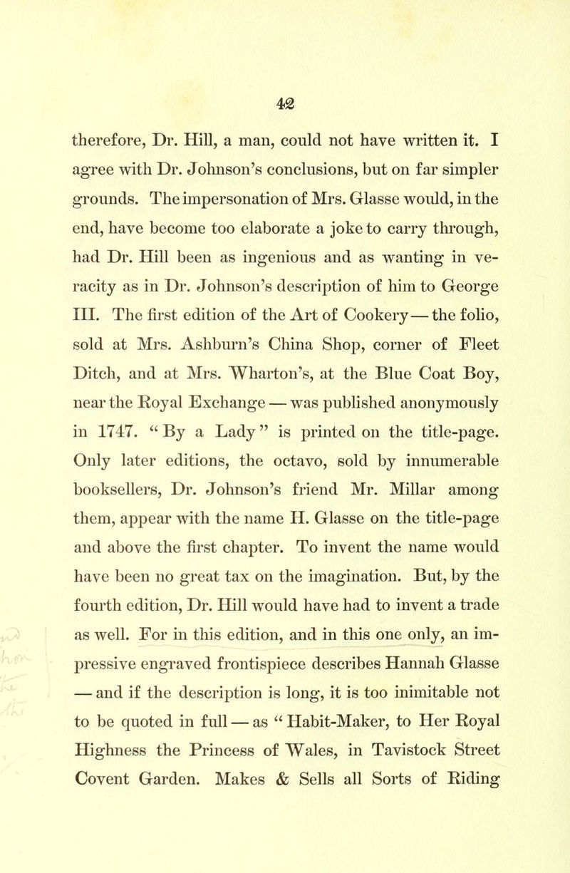 42 therefore, Dr. Hill, a man, could not have written it. I agree with Dr. Johnson’s conclusions, but on far simpler grounds. The impersonation of Mrs. Glasse would, in the end, have become too elaborate a joke to carry through, had Dr. Hill been as ingenious and as wanting in ve- racity as in Dr. Johnson’s description of him to George III. The first edition of the Art of Cookery— the folio, sold at Mrs. Ashburn’s China Shop, corner of Fleet Ditch, and at Mrs. Wharton’s, at the Blue Coat Boy, near the Royal Exchange — was published anonymously in 1747. “ By a Lady ” is printed on the title-page. Only later editions, the octavo, sold by innumerable booksellers, Dr. Johnson’s friend Mr. Millar among them, appear with the name H. Glasse on the title-page and above the first chapter. To invent the name would have been no great tax on the imagination. But, by the fourth edition, Dr. Hill would have had to invent a trade as well. For in this edition, and in this one only, an im- pressive engraved frontispiece describes Hannah Glasse — and if the description is long, it is too inimitable not to be quoted in full — as “ Habit-Maker, to Her Royal Highness the Princess of Wales, in Tavistock Street Covent Garden. Makes & Sells all Sorts of Riding