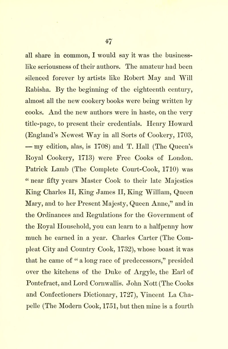 *7 all share in common, I would say it was the business- like seriousness of their authors. The amateur had been silenced forever by artists like Robert May and Will Rabisha. By the beginning of the eighteenth century, almost all the new cookery books were being written by cooks. And the new authors were in haste, on the very title-page, to present their credentials. Henry Howard (England’s Newest Way in all Sorts of Cookery, 1703, — my edition, alas, is 1708) and T. Hall (The Queen’s Royal Cookery, 1713) were Free Cooks of London. Patrick Lamb (The Complete Court-Cook, 1710) was “ near fifty years Master Cook to their late Majesties King Charles II, King James II, King William, Queen Mary, and to her Present Majesty, Queen Anne,” and in the Ordinances and Regulations for the Government of the Royal Household, you can learn to a halfpenny how much he earned in a year. Charles Carter (The Com- pleat City and Country Cook, 1732), whose boast it was that he came of “ a long race of predecessors,” presided over the kitchens of the Duke of Argyle, the Earl of Pontefract, and Lord Cornwallis. John Nott (The Cooks and Confectioners Dictionary, 1727), Vincent La Cha- pelle (The Modern Cook, 1751, but then mine is a fourth