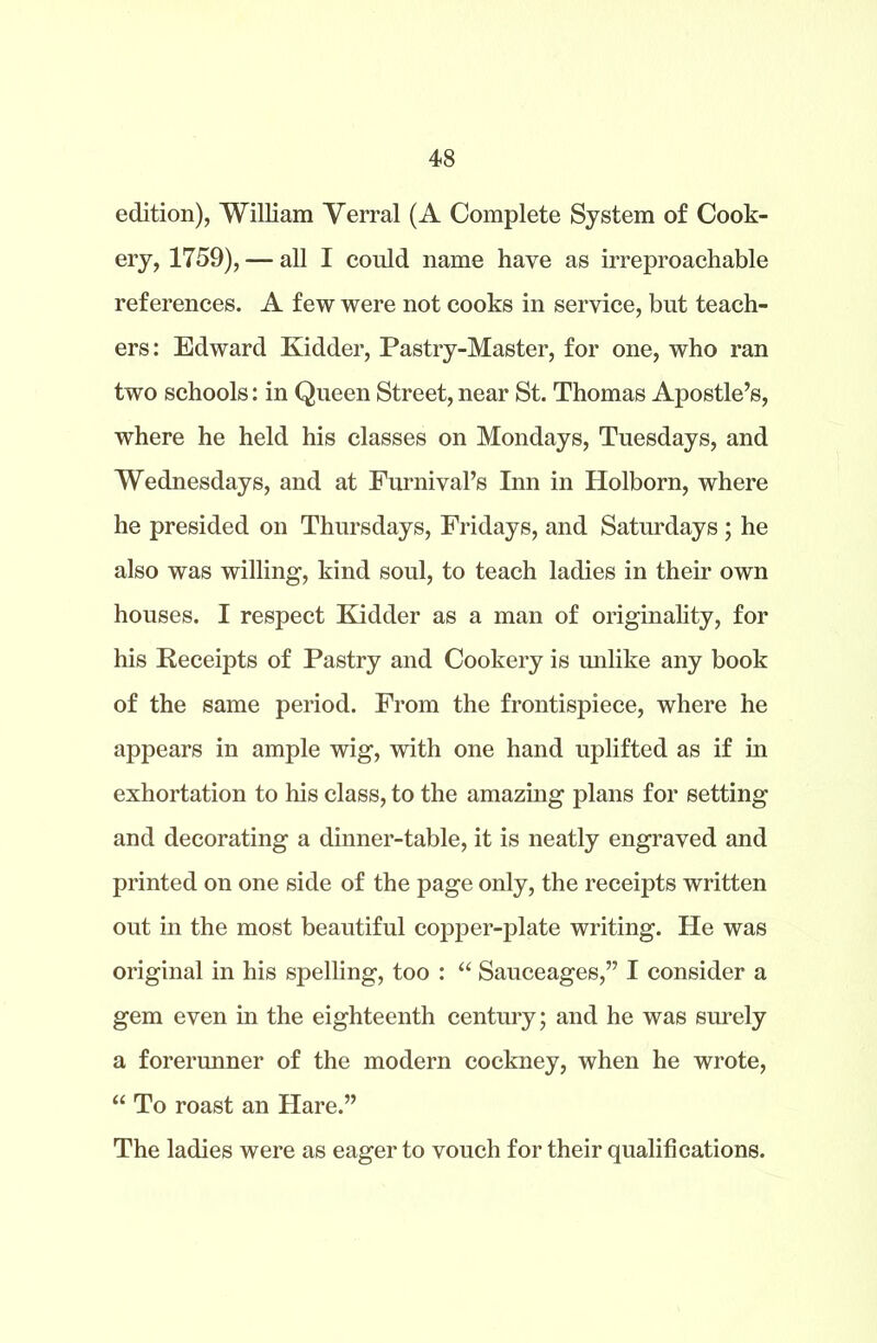 edition), William Verral (A Complete System of Cook- ery, 1759), — all I could name have as irreproachable references. A few were not cooks in service, but teach- ers: Edward Kidder, Pastry-Master, for one, who ran two schools: in Queen Street, near St. Thomas Apostle’s, where he held his classes on Mondays, Tuesdays, and Wednesdays, and at Furnival’s Inn in Holborn, where he presided on Thursdays, Fridays, and Saturdays ; he also was willing, kind soul, to teach ladies in their own houses. I respect Kidder as a man of originality, for his Receipts of Pastry and Cookery is unlike any book of the same period. From the frontispiece, where he appears in ample wig, with one hand uplifted as if in exhortation to his class, to the amazing plans for setting and decorating a dinner-table, it is neatly engraved and printed on one side of the page only, the receipts written out in the most beautiful copper-plate writing. He was original in his spelling, too : “ Sauceages,” I consider a gem even in the eighteenth century; and he was surely a forerunner of the modern cockney, when he wrote, “ To roast an Hare.” The ladies were as eager to vouch for their qualifications.