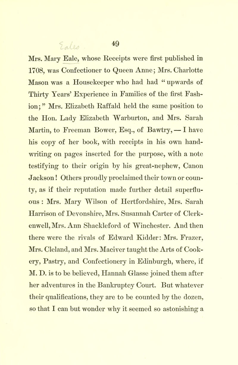 Mrs. Mary Eale, whose Receipts were first published in 1708, was Confectioner to Queen Anne; Mrs. Charlotte Mason was a Housekeeper who had had “ upwards of Thirty Years’ Experience in Families of the first Fash- ion ; ” Mrs. Elizabeth Raff aid held the same position to the Hon. Lady Elizabeth Warburton, and Mrs. Sarah Martin, to Freeman Bower, Esq., of Bawtry, — I have his copy of her book, with receipts in his own hand- writing on pages inserted for the purpose, with a note testifying to their origin by his great-nephew, Canon Jackson! Others proudly proclaimed their town or coun- ty, as if their reputation made further detail superflu- ous : Mrs. Mary Wilson of Hertfordshire, Mrs. Sarah Harrison of Devonshire, Mrs. Susannah Carter of Clerk- enwell, Mrs. Ann Shackleford of Winchester. And then there were the rivals of Edward Kidder: Mrs. Frazer, Mrs. Cleland, and Mrs. Maciver taught the Arts of Cook- ery, Pastry, and Confectionery in Edinburgh, where, if M. D. is to be believed, Hannah Glasse joined them after her adventures in the Bankruptcy Court. But whatever their qualifications, they are to be counted by the dozen, so that I cau but wonder why it seemed so astonishing a